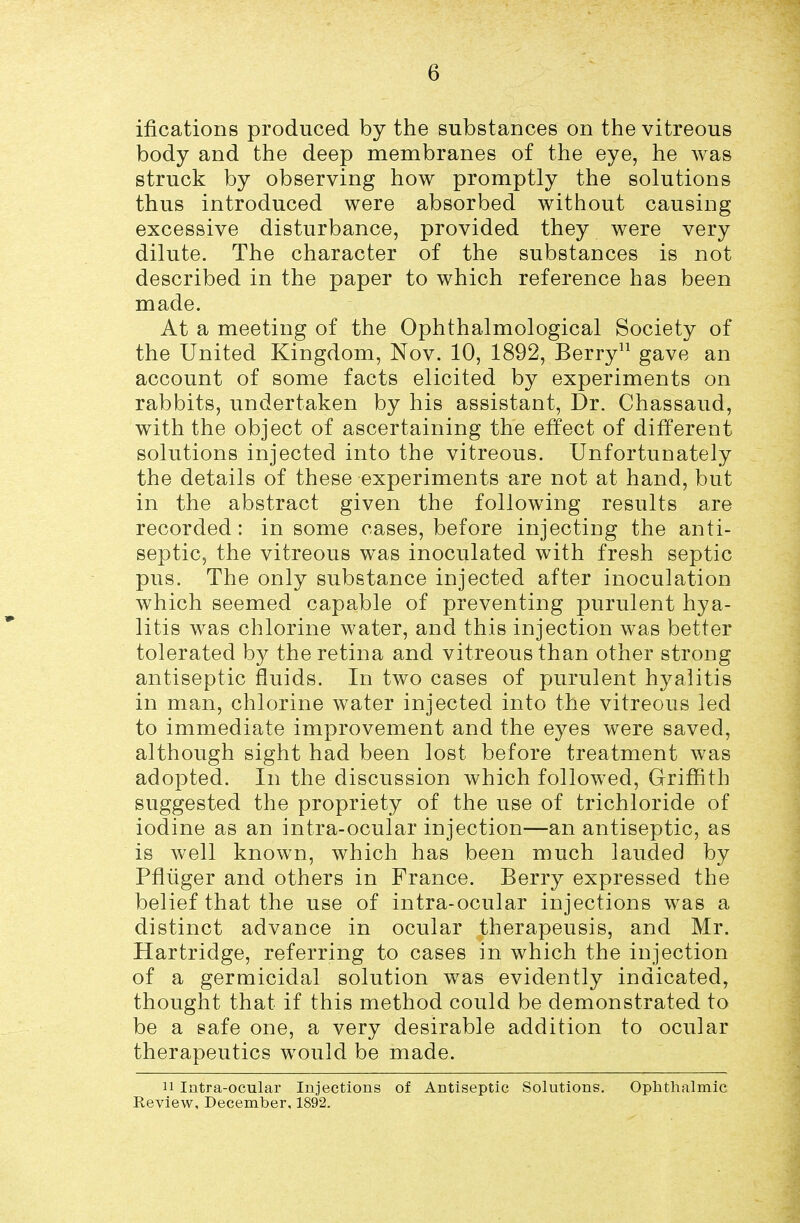 ifications produced by the substances on the vitreous body and the deep membranes of the eye, he was struck by observing how promptly the solutions thus introduced were absorbed without causing excessive disturbance, provided they were very dilute. The character of the substances is not described in the paper to which reference has been made. At a meeting of the Ophthalmological Society of the United Kingdom, Nov. 10, 1892, Berry gave an account of some facts elicited by experiments on rabbits, undertaken by his assistant, Dr. Chassaud, with the object of ascertaining the effect of different solutions injected into the vitreous. Unfortunately the details of these experiments are not at hand, but in the abstract given the following results are recorded: in some cases, before injecting the anti- septic, the vitreous was inoculated with fresh septic pus. The only substance injected after inoculation which seemed capable of preventing purulent hya- litis was chlorine water, and this injection was better tolerated by the retina and vitreous than other strong antiseptic fluids. In two cases of purulent hyalitis in man, chlorine water injected into the vitreous led to immediate improvement and the eyes were saved, although sight had been lost before treatment was adopted. In the discussion which followed, Griffith suggested the propriety of the use of trichloride of iodine as an intra-ocular injection—an antiseptic, as is well known, which has been much lauded by Pfliiger and others in France. Berry expressed the belief that the use of intra-ocular injections was a distinct advance in ocular therapeusis, and Mr. Hartridge, referring to cases in which the injection of a germicidal solution was evidently indicated, thought that if this method could be demonstrated to be a safe one, a very desirable addition to ocular therapeutics would be made. 11 Intra-ocular Injections of Antiseptic Solutions. Ophthalmic Review, December, 1892.