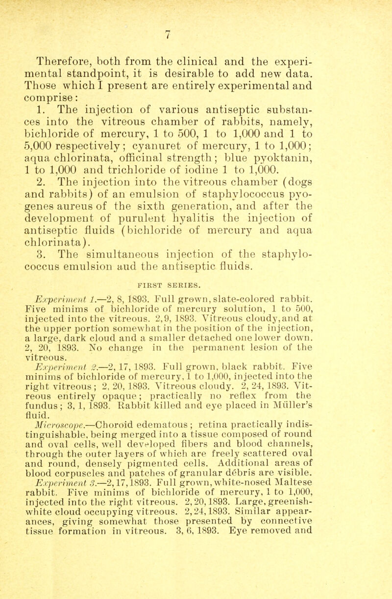 Therefore, both from the clinical and the experi- mental standpoint, it is desirable to add new data. Those which I present are entirely experimental and comprise: 1. The injection of various antiseptic substan- ces into the vitreous chamber of rabbits, namely, bichloride of mercury, 1 to 500, 1 to 1,000 and 1 to 5,000 respectively; cyanuret of mercury, 1 to 1,000; aqua chlorinata, officinal strength; blue pyoktanin, 1 to 1,000 and trichloride of iodine 1 to 1,000. 2. The injection into the vitreous chamber (dogs and rabbits) of an emulsion of staphylococcus pyo- genes aureus of the sixth generation, and after the development of purulent hyalitis the injection of antiseptic fluids (bichloride of mercury and aqua chlorinata). 3. The simultaneous injection of the staphylo- coccus emulsion aud the antiseptic fluids. FIRST SERIES. E'lyeriment 1.—2, 8, 1893. Full grown, slate-colored rabbit. Five minims of bichloride of mercury solution, 1 to 500, injected into the vitreous. 2,9, 1893. Vitreous cloudy,and at the upper portion somewhat in the position of the injection, a large, dark cloud and a smaller detached one lower down, 2, 20, 1893. No change in the permanent lesion of the vitreous. Experiment 2.—2, 17, 1893. Full grown, black rabbit. Five minims of bichloride of mercury, 1 to 1,000, injected into the right vitreous ; 2, 20, 1893. Vitreous cloudy. 2, 24, 1893. Vit- reous entirely opaque; practically no reflex from the fundus ; 3, 1, 1893. Rabbit killed and eye placed in Miiller's fluid. Microscope.—Choroid edematous ; retina practically indis- tinguishable, being merged into a tissue composed of round and oval cells, well developed fibers and blood channels, through the outer layers of which are freely scattered oval and round, densely pigmented cells. Additional areas of blood corpuscles and patches of granular debris are visible. Experiment 3.—2,17,1893. Full grown, white-nosed Maltese rabbit. Five minims of bichloride of mercury, 1 to 1,000, injected into the right vitreous. 2,20,1893. Large, greenish- white cloud occupying vitreous. 2,24,1893. Similar appear- ances, giving somewhat those presented by connective tissue formation in vitreous. 3, 6, 1893. Eye removed and