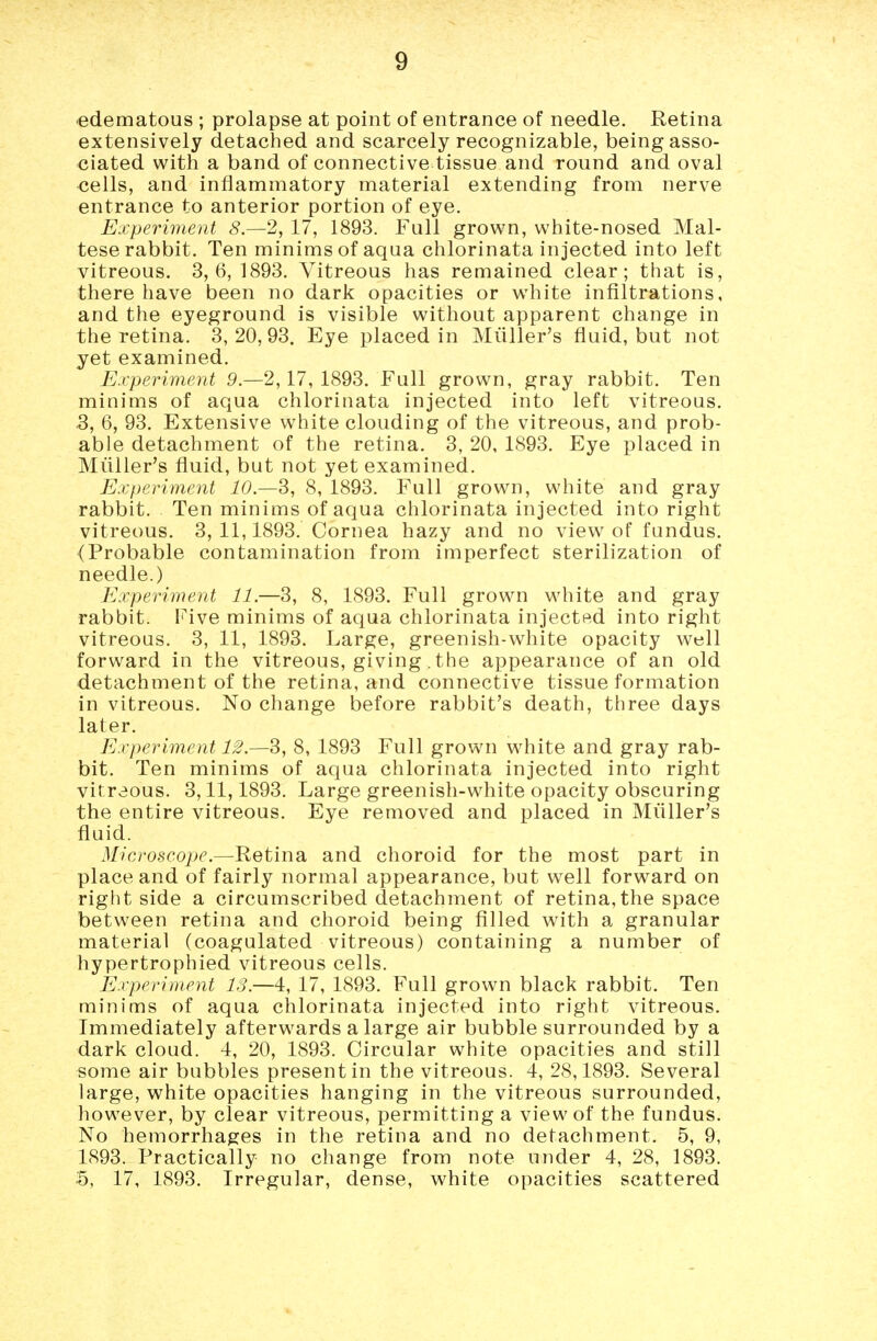 edematous ; prolapse at point of entrance of needle. Retina extensively detached and scarcely recognizable, being asso- ciated with a band of connective tissue and round and oval cells, and inflammatory material extending from nerve entrance to anterior portion of eye. Experiment 8.-2, 17, 1893. Full grown, white-nosed Mal- tese rabbit. Ten minims of aqua chlorinata injected into left vitreous. 3,6,1893. Vitreous has remained clear; that is, there have been no dark opacities or white infiltrations, and the eyeground is visible without apparent change in the retina. 3, 20, 93. Eye placed in Miiller's fluid, but not yet examined. Experiment 9.-2,17,1893. Full grown, gray rabbit. Ten minims of aqua chlorinata injected into left vitreous. 5, 6, 93. Extensive white clouding of the vitreous, and prob- able detachment of the retina. 3, 20, 1893. Eye placed in Miiller's fluid, but not yet examined. Experiment 10—3, 8, 1893. Full grown, white and gray rabbit. Ten minims of aqua chlorinata injected into right vitreous. 3, 11,1893. Cornea hazy and no view of fundus. (Probable contamination from imperfect sterilization of needle.) Experiment 11.—3, 8, 1893. Full grown white and gray rabbit. Five minims of aqua chlorinata injected into right vitreous. 3, 11, 1893. Large, greenish-white opacity well forward in the vitreous, giving . the appearance of an old detachment of the retina, and connective tissue formation in vitreous. No change before rabbit's death, three days later. Experiment 12.—3, 8, 1893 Full grown v^^hite and gray rab- bit. Ten minims of aqua chlorinata injected into right vitreous. 3,11,1893. Large greenish-white opacity obscuring the entire vitreous. Eye removed and placed in Miiller's fluid. Microscope.—Retina and choroid for the most part in place and of fairly normal appearance, but well forward on right side a circumscribed detachment of retina,the space between retina and choroid being filled with a granular material (coagulated vitreous) containing a number of hypertrophied vitreous cells. Experiment IS.—4, 17, 1893. Full grown black rabbit. Ten minims of aqua chlorinata injected into right vitreous. Immediately afterwards a large air bubble surrounded by a dark cloud. 4, 20, 1893. Circular white opacities and still some air bubbles present in the vitreous. 4, 28,1893. Several large, white opacities hanging in the vitreous surrounded, however, by clear vitreous, permitting a view of the fundus. No hemorrhages in the retina and no detachment. 5, 9, 1893. Practically no change from note under 4, 28, 1893. 5, 17, 1893. Irregular, dense, white opacities scattered