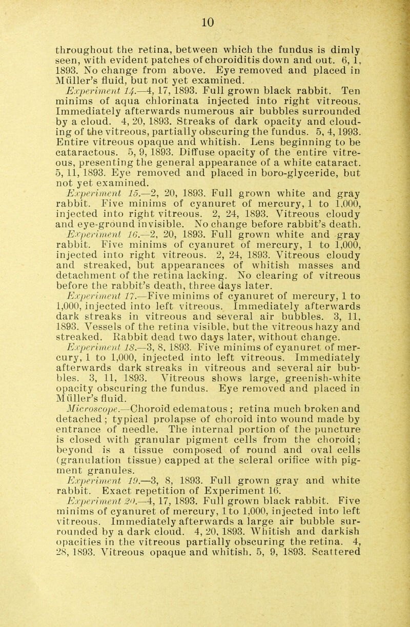 throughout the retina, between which the fundus is dimly seen, with evident patches of choroiditis down and out. 6, 1, 1893. No change from above. Eye removed and placed in Miiller's fluid, but not yet examined. Experiment I4.—4, 17, 1893. Full grown black rabbit. Ten minims of aqua chlorinata injected into right vitreous. Immediately afterwards numerous air bubbles surrounded by a cloud. 4, 20, 1893. Streaks of dark opacity and cloud- ing of the vitreous, partially obscuring the fundus. 5, 4,1993. Entire vitreous opaque and whitish. Lens beginning to be cataractous. 5, 9, 1893. Diffuse opacity of the entire vitre- ous, presenting the general appearance of a white cataract. 5, 11, 1893. Eye removed and placed in boro-glyceride, but not yet examined. Experiment 15.—2, 20, 1893. Full grown white and gray rabbit. Five minims of cyanuret of mercury, 1 to 1,000, injected into right vitreous. 2, 24, 1893. Vitreous cloudy and eye-ground invisible. No change before rabbit's death. Experiment 16.—2,, 20, 1893. Full grown white and gray rabbit. Five minims of cyanuret of mercury, 1 to 1,000, injected into right vitreous. 2, 24, 1893. Vitreous cloudy and streaked, but appearances of whitish masses and detachment of the retina lacking. No clearing of vitreous before the rabbit's death, three days later. Experiment 17.—Five minims of cyanuret of mercury, 1 to 1,000, injected into left vitreous. Immediately afterwards dark streaks in vitreous and several air bubbles. 3, 11, 1893. Vessels of the retina visible, but the vitreous hazy and streaked. Rabbit dead two days later, without change. Experiment 18.S, 8, 1893. Five minims of cyanuret of mer- cury, 1 to 1,000, injected into left vitreous. Immediately afterwards dark streaks in vitreous and several air bub- bles. 3, 11, 1893. Vitreous shows large, greenish-white opacity obscuring the fundus. Eye removed and placed in Miiller's fluid. Microscope.—Choroid edematous ; retina much broken and detached; typical prolapse of choroid into wound made by entrance of needle. The internal portion of the puncture is closed with granular pigment cells from the choroid; beyond is a tissue composed of round and oval cells (granulation tissue) capped at the scleral orifice with pig- ment granules. Experiyyient 19.—3, 8, 1893. Full grown gray and white rabbit. Exact repetition of Experiment 16. Experiment 20—4, 17, 1893. Full grown black rabbit. Five minims of cyanuret of mercury, Ito 1,000, injected into left vitreous. Immediately afterwards a large air bubble sur- rounded by a dark cloud. 4, 20, 1893. Whitish and darkish opacities in the vitreous partially obscuring the retina. 4, 28, 1893. Vitreous opaque and whitish. 5, 9, 1893. Scattered