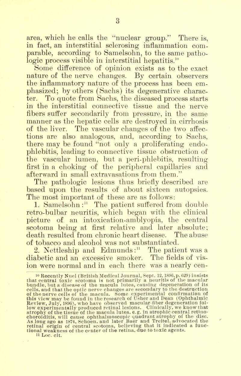 area, which he calls the nuclear group. There is, in fact, an interstitial sclerosing inflammation com- parable, according to Samelsohn, to the same patho- logic process visible in interstitial hepatitis.^ Some difference of opinion exists as to the exact nature of the nerve changes. By certain observers the inflammatory nature of the process has been em- phasized; by others (Sachs) its degenerative charac- ter. To quote from Sachs, the diseased process starts in the interstitial connective tissue and the nerve fibers suffer secondarily from pressure, in the same manner as the hepatic cells are destroyed in cirrhosis of the liver. The vascular changes of the two affec- tions are also analogous, and, according to Sachs, there may be found not only a proliferating endo- phlebitis, leading to connective tissue obstruction of the vascular lumen, but a peri-phlebitis, resulting first in a choking of the peripheral capillaries and afterward in small extravasations from them. The pathologic lesions thus briefly described are based upon the results of about sixteen autopsies. The most important of these are as follows: 1. Samelsohn: The patient suffered from double retro-bulbar neuritis, which began with the clinical picture of an intoxication-amblyopia, the central scotoma being at first relative and later absolute; death resulted from chronic heart disease. The abuse of tobacco and alcohol was not substantiated. 2. Nettleship and Edmunds: The patient was a diabetic and an excessive smoker. The fields of vis- ion were normal and in each there was a nearly cen- 10 Recently Nuel (British Medical Journal, Sept. 12,1896,p. 629) insists that central toxic scotoma is not primarily a neuritis of the macular bundle, but a disease of the macula lutea, causing degeneration of its cells, and that the optic nerve changes are secondary to the destruction of the nerve cells of the macula. Some experimental confirmation of this view mav be found in the research of Usher and Dean (Ophthalmic Review, July', 1896), who have observed macular fiber degeneration fol- low experimentally produced retinal lesions. Clinically, we know that atrophv of the tissue of the macula lutea, e.g. in atrophic central retino- choroiditis, will cause ophthalmoscopic quadrant atrophy of the disc. As long ago as 1874, Schoen, and later Baer and Treitel. advocated the retinal origin of central scotoma, believing that it indicated a func- tional weakness of the center of the retina, due to toxic agents. 11 Loc. cit.