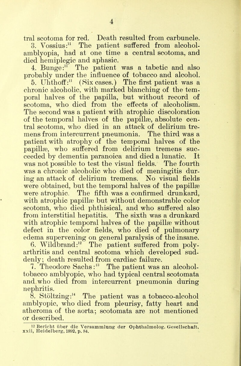 tral scotoma for red. Death resulted from carbuncle. 3. Vossius:^^ The patient safPered from alcohol- amblyopia, had at one time a central scotoma, and died hemiplegic and aphasic. 4. Bunge:^^ The patient was a tabetic and also probably under the influence of tobacco and alcohol. 5. Uhthoff: (8ix cases.) The first patient was a chronic alcoholic, with marked blanching of the tem- poral halves of the papilla, but without record of scotoma, who died from the effects of alcoholism. The second was a patient with atrophic discoloration of the temporal halves of the papillae, absolute cen- tral scotoma, who died in an attack of delirium tre- mens from intercurrent pneumonia. The third was a patient with atrophy of the temporal halves of the papillse, who suffered from delirium tremens suc- ceeded by dementia paranoica and died a lunatic. It was not possible to test the visual fields. The fourth was a chronic alcoholic who died of meningitis dur- ing an attack of delirium tremens. No visual fields were obtained, but the temporal halves of the papillse were atrophic. The fifth was a confirmed drunkard, with atrophic papillse but without demonstrable color scotoma, who died phthisical, and who suffered also from interstitial hepatitis. The sixth was a drunkard with atrophic temporal halves of the papillae without defect in the color fields, who died of pulmonary edema supervening on general paralysis of the insane. 6. Wildbrand:^^ The patient suffered from poly- arthritis and central scotoma which developed sud- denly; death resulted from cardiac failure. 7. Theodore Sachs The patient was an alcohol- tobacco amblyopic, who had typical central scotomata and who died from intercurrent pneumonia during nephritis. 8. Stoltzing:^* The patient was a tobacco-alcohol amblyopic, who died from pleurisy, fatty heart and atheroma of the aorta; scotomata are not mentioned or described. 12 Bericht iiber die Versammlung der Ophthalmolog. Gesellschaft. xxii, Heidelberg, 1892, p. 84.