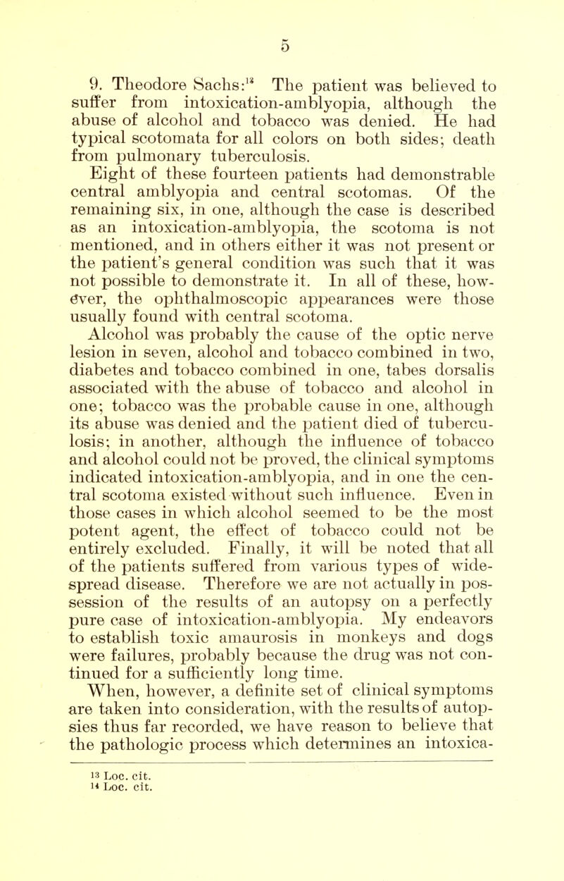 9. Theodore Sachs The patient was believed to suflPer from intoxication-amblyopia, although the abuse of alcohol and tobacco was denied. He had typical scotomata for all colors on both sides; death from pulmonary tuberculosis. Eight of these fourteen patients had demonstrable central amblyopia and central scotomas. Of the remaining six, in one, although the case is described as an intoxication-amblyopia, the scotoma is not mentioned, and in others either it was not present or the patient's general condition was such that it was not possible to demonstrate it. In all of these, how- ever, the ophthalmoscopic appearances were those usually found with central scotoma. Alcohol was probably the cause of the optic nerve lesion in seven, alcohol and tobacco combined in two, diabetes and tobacco combined in one, tabes dorsalis associated with the abuse of tobacco and alcohol in one; tobacco was the probable cause in one, although its abuse was denied and the patient died of tubercu- losis; in another, although the influence of tobacco and alcohol could not be proved, the clinical symptoms indicated intoxication-amblyopia, and in one the cen- tral scotoma existed without such influence. Even in those cases in which alcohol seemed to be the most potent agent, the efPect of tobacco could not be entirely excluded. Finally, it will be noted that all of the patients suffered from various types of wide- spread disease. Therefore we are not actually in pos- session of the results of an autopsy on a perfectly pure case of intoxication-amblyopia. My endeavors to establish toxic amaurosis in monkeys and dogs were failures, probably because the drug was not con- tinued for a sufficiently long time. When, however, a definite set of clinical symptoms are taken into consideration, with the results of autop- sies thus far recorded, we have reason to believe that the pathologic process which determines an intoxica- 13 Loc. cit.