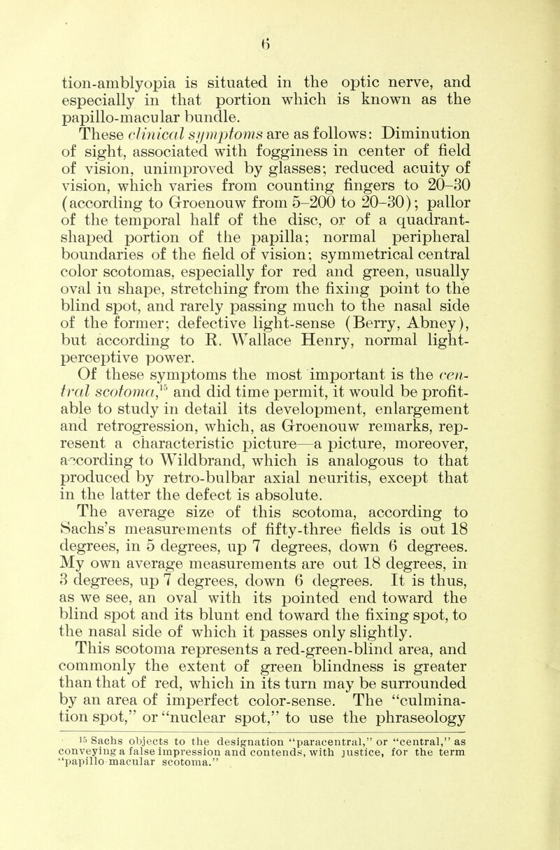 tion-amblyopia is situated in the optic nerve, and especially in that portion which is known as the papillo-macular bundle. These clinical symptoms are as follows: Diminution of sight, associated with fogginess in center of field of vision, unimproved by glasses; reduced acuity of vision, which varies from counting fingers to 20-30 (according to Groenouw from 5-200 to 20-30); pallor of the temporal half of the disc, or of a quadrant- shaped portion of the papilla; normal peripheral boundaries of the field of vision; symmetrical central color scotomas, especially for red and green, usually oval in shape, stretching from the fixing point to the blind spot, and rarely passing much to the nasal side of the former; defective light-sense (Berry, Abney), but according to R. Wallace Henry, normal light- perceptive power. Of these symptoms the most important is the cen- tred scotoma,^^ and did time permit, it would be profit- able to study in detail its development, enlargement and retrogression, which, as Groenouw remarks, rep- resent a characteristic picture—a picture, moreover, according to Wildbrand, which is analogous to that produced by retro-bulbar axial neuritis, except that in the latter the defect is absolute. The average size of this scotoma, according to Sachs's measurements of fifty-three fields is out 18 degrees, in 5 degrees, up 7 degrees, down 6 degrees. My own average measurements are out 18 degrees, in 3 degrees, up 7 degrees, down 6 degrees. It is thus, as we see, an oval with its pointed end toward the blind spot and its blunt end toward the fixing spot, to the nasal side of which it passes only slightly. This scotoma represents a red-green-blind area, and commonly the extent of green blindness is greater than that of red, which in its turn may be surrounded by an area of imperfect color-sense. The culmina- tion spot, or nuclear spot, to use the phraseology 15 Sachs objects to the designation paracentral, or central, as conveying a false impression and contends, with justice, for the term papillo macular scotoma.