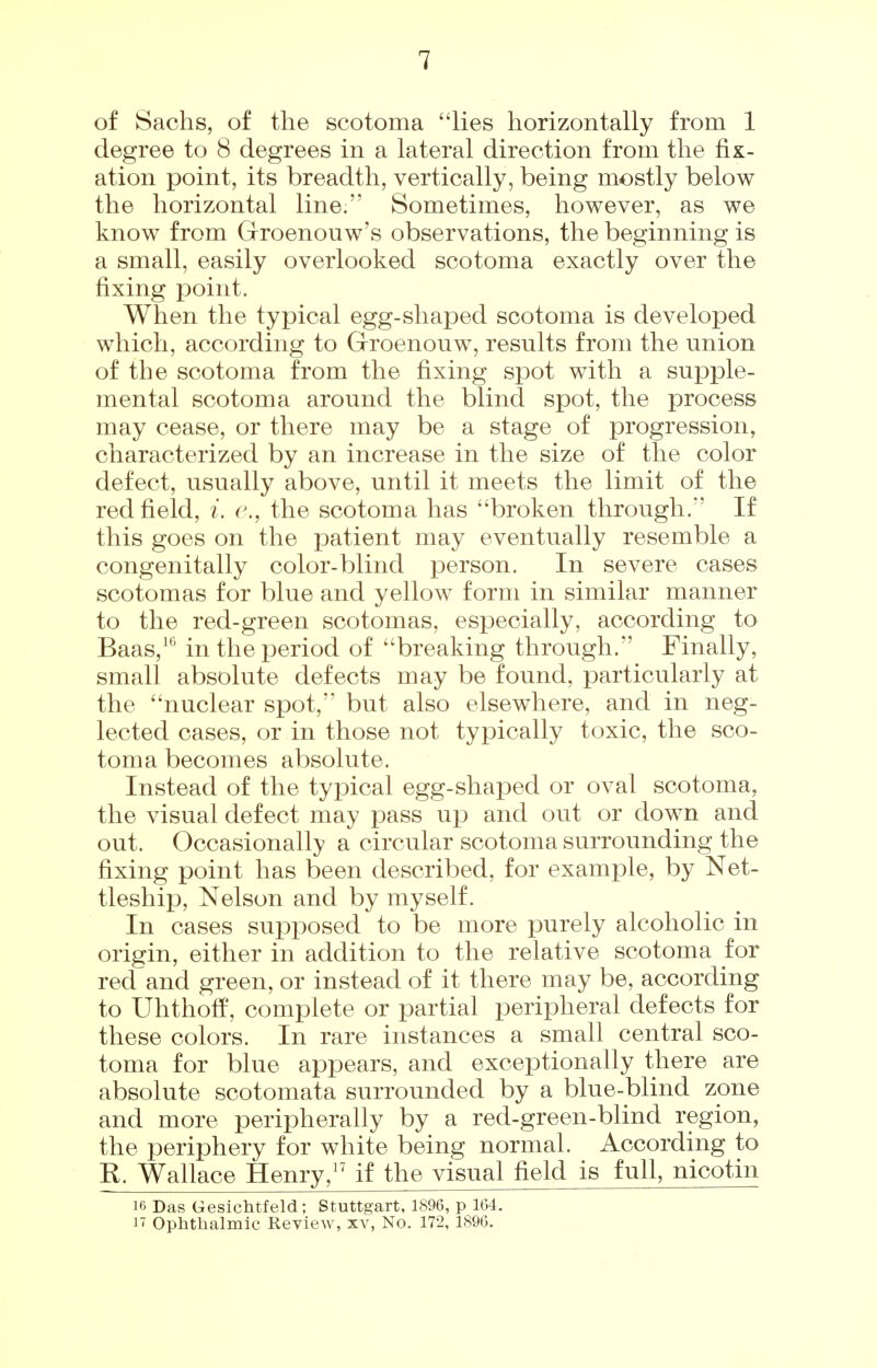 of Sachs, of the scotoma lies horizontally from 1 degree to 8 degrees in a lateral direction from the fix- ation point, its breadth, vertically, being mostly below the horizontal line. Sometimes, however, as we know from Groenouw's observations, the beginning is a small, easily overlooked scotoma exactly over the fixing point. When the typical egg-shaped scotoma is developed which, according to Groenouw, results from the union of the scotoma from the fixing spot with a supple- mental scotoma around the blind spot, the process may cease, or there may be a stage of progression, characterized by an increase in the size of the color defect, usually above, until it meets the limit of the red field, i. c, the scotoma has broken through. If this goes on the patient may eventually resemble a congenitally color-blind person. In severe cases scotomas for blue and yellow form in similar manner to the red-green scotomas, especially, according to Baas,^*^ in the period of breaking through. Finally, small absolute defects may be found, particularly at the nuclear spot, but also elsewhere, and in neg- lected cases, or in those not typically toxic, the sco- toma becomes absolute. Instead of the typical egg-shaped or oval scotoma, the visual defect may pass up and out or down and out. Occasionally a circular scotoma surrounding the fixing point has been described, for example, by Net- tleship. Nelson and by myself. In cases supposed to be more purely alcoholic in origin, either in addition to the relative scotoma for red and green, or instead of it there may be, according to Uhthoff, complete or partial peripheral defects for these colors. In rare instances a small central sco- toma for blue appears, and exceptionally there are absolute scotomata surrounded by a blue-blind zone and more peripherally by a red-green-blind region, the periphery for white being normal. According to B. Wallace Henry,^' if the visual field is full, nicotin 16 Das Gesichtfeld; Stuttgart, 1896, p 164. n Ophthalmic Review, xv. No. 172, 1896.