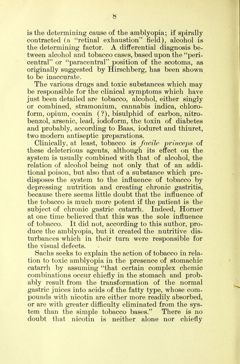 is the determining cause of the amblyopia; if spirally contracted (a retinal exhaustion field), alcohol is the determining factor. A differential diagnosis be- tween alcohol and tobacco cases, based upon the peri- central or paracentral position of the scotoma, as originally suggested by Hirschberg, has been shown to be inaccurate. The various drugs and toxic substances which may be responsible for the clinical symptoms which have just been detailed are tobacco, alcohol, either singly or combined, stramonium, cannabis indica, chloro- form, opium, cocain (?), bisulphid of carbon, nitro- benzol, arsenic, lead, iodoform, the toxin of diabetes and probably, according to Baas, ioduret and thiuret, two modern antiseptic preparations. Clinically, at least, tobacco is facile princeps of these deleterious agents, although its effect on the system is usually combined with that of alcohol, the relation of alcohol being not only that of an addi- tional poison, but also that of a substance which pre- disposes the system to the influence of tobacco by depressing nutrition and creating chronic gastritis, because there seems little doubt that the influence of the tobacco is much more potent if the patient is the subject of chronic gastric catarrh. Indeed, Horner at one time believed that this was the sole influence of tobacco. It did not, according to this author, pro- duce the amblyopia, but it created the nutritive dis- turbances which in their turn were responsible for the visual defects. Sachs seeks to explain the action of tobacco in rela- tion to toxic amblyopia in the presence of stomachic catarrh by assuming that certain complex chemic combinations occur chiefly in the stomach and prob- ably result from the transformation of the normal gastric juices into acids of the fatty type, whose com- pounds with nicotin are either more readily absorbed, or are with greater difficulty eliminated from the sys- tem than the simple tobacco bases. There is no doubt that nicotin is neither alone nor chiefly