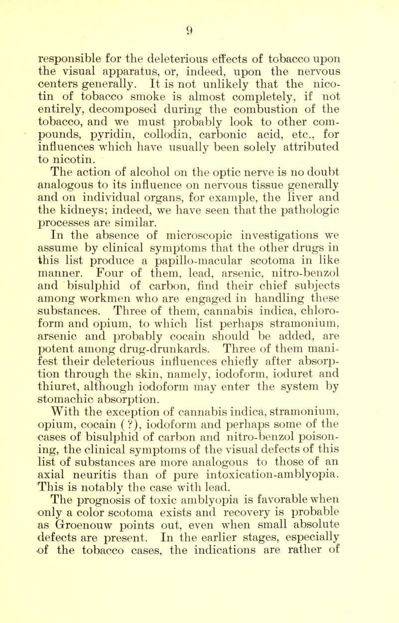 responsible for the deleterious eflPects of tobacco upon the visual apparatus, or, indeed, upon the nervous centers generally. It is not unlikely that the nico- tin of tobacco smoke is almost completely, if not entirely, decomposed during the combustion of the tobacco, and we must probably look to other com- pounds, pyridin, collodin, carbonic acid, etc., for influences which have usually been solely attributed to nicotin. The action of alcohol on the optic nerve is no doubt analogous to its influence on nervous tissue generally and on individual organs, for example, the liver and the kidneys; indeed, we have seen that the pathologic processes are similar. In the absence of microscopic investigations we assume by clinical symptoms that the other drugs in this list produce a papillo-macular scotoma in like manner. Four of them, lead, arsenic, nitro-benzol and bisulphid of carbon, find their chief subjects among workmen who are engaged in handling these substances. Three of them, cannabis indica, chloro- form and opium, to which list perhaps stramonium, arsenic and probably cocain should be added, are potent among drug-drunkards. Three of them mani- fest their deleterious influences chiefly after absorp- tion through the skin, namely, iodoform, ioduret and thiuret, although iodoform may enter the system by stomachic absorption. With the exception of cannabis indica, stramonium, opium, cocain (V), iodoform and perhaps some of the <3ases of bisulphid of carbon and nitro-benzol poison- ing, the clinical symptoms of the visual defects of this list of substances are more analogous to those of an axial neuritis than of pure intoxication-amblyopia. This is notably the case with lead. The prognosis of toxic amblyopia is favorable when only a color scotoma exists and recovery is probable as Groenouw points out, even when small absolute defects are present. In the earlier stages, especially of the tobacco cases, the indications are rather of