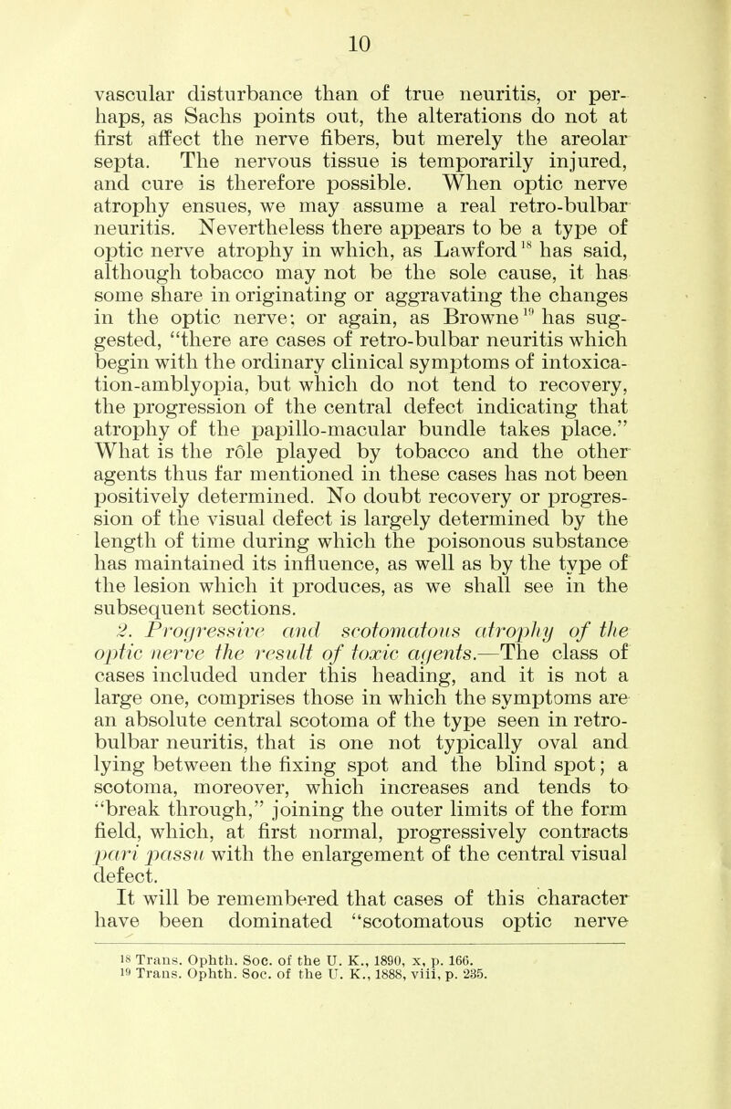 vascular disturbance than of true neuritis, or per- haps, as Sachs points out, the alterations do not at first affect the nerve fibers, but merely the areolar septa. The nervous tissue is temporarily injured, and cure is therefore possible. When optic nerve atrophy ensues, we may assume a real retro-bulbar neuritis. Nevertheless there appears to be a type of optic nerve atrophy in which, as Lawford has said, although tobacco may not be the sole cause, it has some share in originating or aggravating the changes in the optic nerve; or again, as Browne^''has sug- gested, there are cases of retro-bulbar neuritis which begin with the ordinary clinical symptoms of intoxica- tion-amblyopia, but which do not tend to recovery, the progression of the central defect indicating that atrophy of the papillo-macular bundle takes place. What is the role played by tobacco and the other agents thus far mentioned in these cases has not been positively determined. No doubt recovery or progres- sion of the visual defect is largely determined by the length of time during which the poisonous substance has maintained its influence, as well as by the type of the lesion which it produces, as we shall see in the subsequent sections. 2. Progi^essive and scofomatous atropJiy of the optic nerve the result of toxic agents.—The class of cases included under this heading, and it is not a large one, comprises those in which the symptoms are an absolute central scotoma of the type seen in retro- bulbar neuritis, that is one not typically oval and lying between the fixing spot and the blind spot; a scotoma, moreover, which increases and tends to break through, joining the outer limits of the form field, which, at first normal, progressively contracts [xiri passu with the enlargement of the central visual defect. It will be remembered that cases of this character have been dominated scotomatous optic nerve 18 Trans. Ophth. Soc. of the U. K., 1890, x, p. 166. 19 Trans. Ophth. Soc. of the U. K., 1888, viii, p. 235.