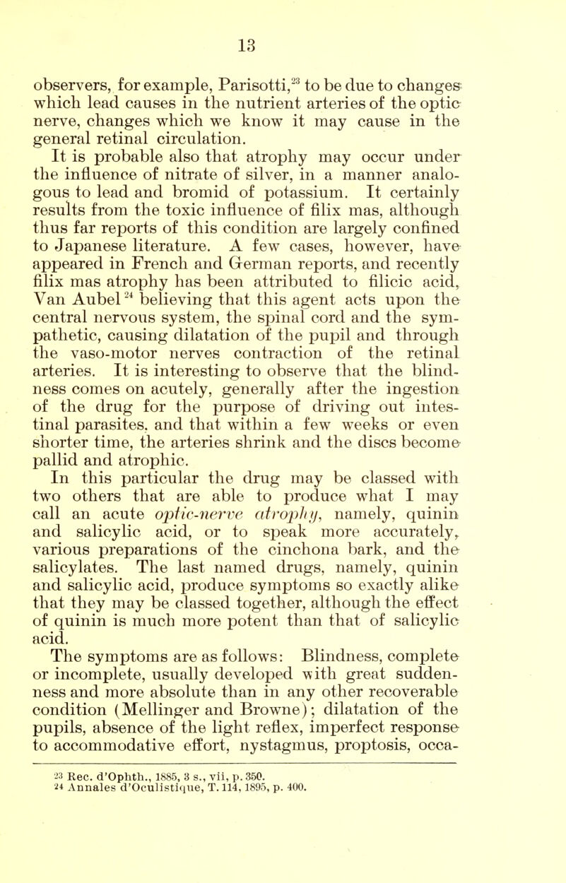observers, for example, Parisotti,^^ to be due to changes which lead causes in the nutrient arteries of the optic nerve, changes which we know it may cause in the general retinal circulation. It is probable also that atrophy may occur under the influence of nitrate of silver, in a manner analo- gous to lead and bromid of potassium. It certainly results from the toxic influence of filix mas, although thus far reports of this condition are largely confined to Japanese literature. A few cases, however, have appeared in French and German reports, and recently filix mas atrophy has been attributed to filicic acid, Van Aubel believing that this agent acts upon the central nervous system, the spinal cord and the sym- pathetic, causing dilatation of the pupil and through the vaso-motor nerves contraction of the retinal arteries. It is interesting to observe that the blind- ness comes on acutely, generally after the ingestion of the drug for the purpose of driving out intes- tinal parasites, and that within a few weeks or even shorter time, the arteries shrink and the discs become pallid and atrophic. In this particular the drug may be classed with two others that are able to produce what I may call an acute optic-nerve atrophy, namely, quinin and salicylic acid, or to speak more accurately,, various preparations of the cinchona bark, and the salicylates. The last named drugs, namely, quinin and salicylic acid, i3roduce symptoms so exactly alike that they may be classed together, although the effect of quinin is much more potent than that of salicylic acid. The symptoms are as follows: Blindness, complete or incomplete, usually developed with great sudden- ness and more absolute than in any other recoverable condition (Mellinger and Browne); dilatation of the pupils, absence of the light reflex, imperfect response to accommodative effort, nystagmus, proptosis, occa- 23 Rec, d'Ophth., 1885, 3 s., vii, p. 350. 24 Annales d'Oculistique, T. 114,1895, p. 400.