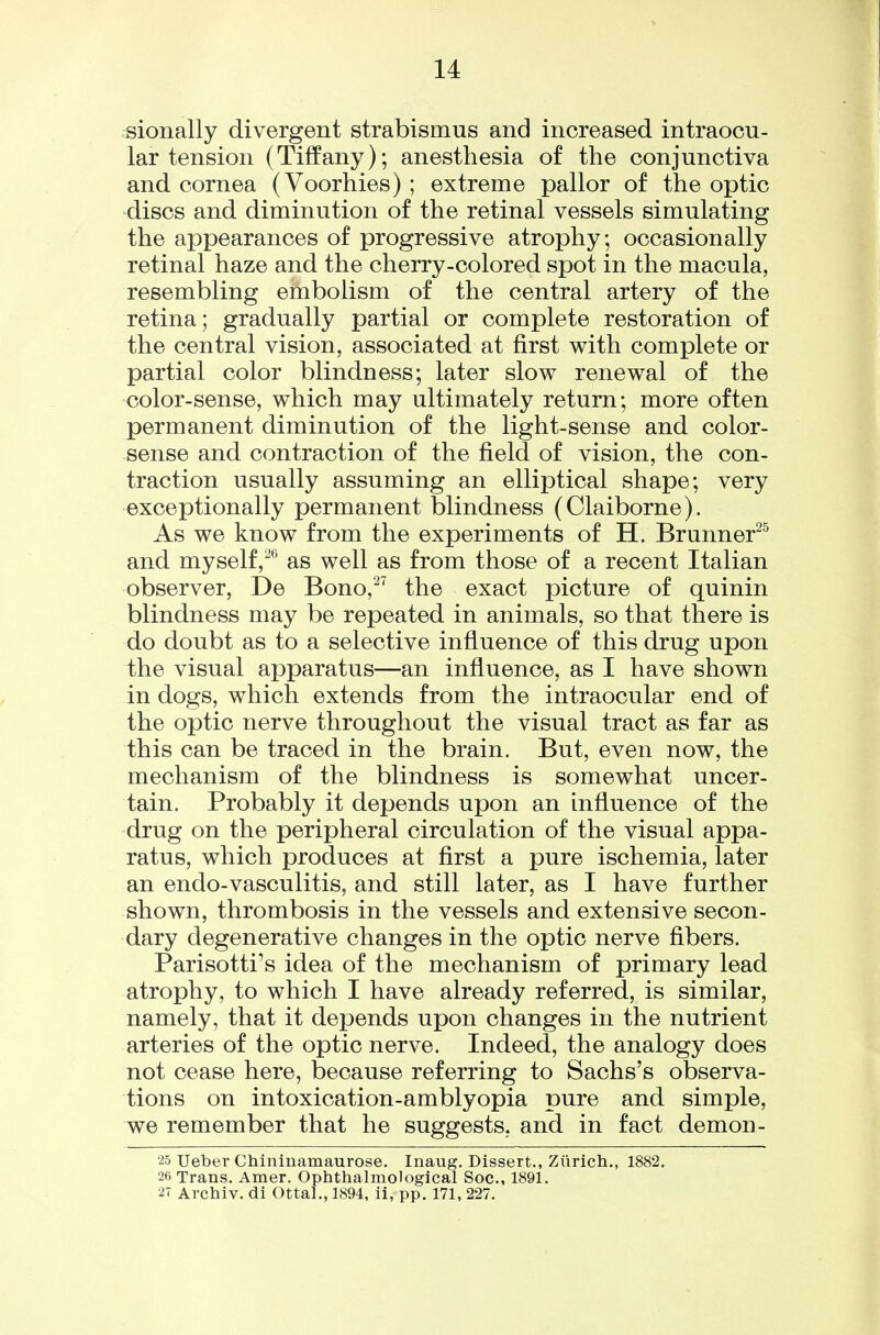 sionally divergent strabismus and increased intraocu- lar tension (Tiffany); anesthesia of the conjunctiva and cornea (Voorhies) ; extreme pallor of the optic discs and diminution of the retinal vessels simulating the appearances of progressive atrophy; occasionally retinal haze and the cherry-colored spot in the macula, resembling embolism of the central artery of the retina; gradually partial or complete restoration of the central vision, associated at first with complete or partial color blindness; later slow renewal of the color-sense, which may ultimately return; more often permanent diminution of the light-sense and color- sense and contraction of the field of vision, the con- traction usually assuming an elliptical shape; very exceptionally permanent blindness (Claiborne). As we know from the experiments of H. Brunner^^ and myself,** as well as from those of a recent Italian observer, De Bono,^^ the exact picture of quinin blindness may be repeated in animals, so that there is do doubt as to a selective influence of this drug upon the visual apparatus—an influence, as I have shown in dogs, which extends from the intraocular end of the optic nerve throughout the visual tract as far as this can be traced in the brain. But, even now, the mechanism of the blindness is somewhat uncer- tain. Probably it depends upon an influence of the drug on the peripheral circulation of the visual appa- ratus, which produces at first a pure ischemia, later an endo-vasculitis, and still later, as I have further shown, thrombosis in the vessels and extensive secon- dary degenerative changes in the optic nerve fibers. Parisotti's idea of the mechanism of primary lead atrophy, to which I have already referred, is similar, namely, that it depends upon changes in the nutrient arteries of the optic nerve. Indeed, the analogy does not cease here, because referring to Sachs's observa- tions on intoxication-amblyopia pure and simple, we remember that he suggests, and in fact demon- 25 Ueber Chininamaurose. Inaug. Dissert., Zurich., 1882. 26 Trans. Amer, Ophthalmological Soc, 1891. 27 Archiv. di Ottal., 1894, il, pp. 171, 227.