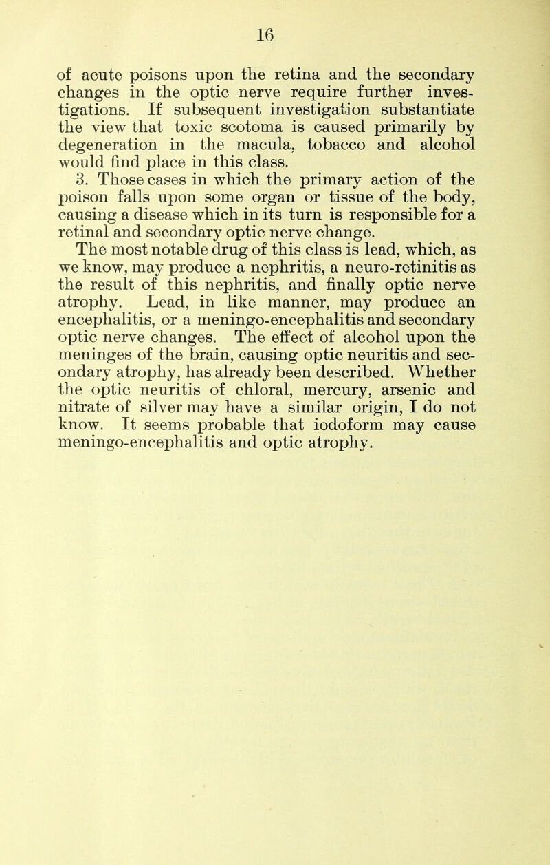 of acute poisons upon the retina and the secondary changes in the optic nerve require further inves- tigations. If subsequent investigation substantiate the view that toxic scotoma is caused primarily by degeneration in the macula, tobacco and alcohol would find place in this class. 3. Those cases in which the primary action of the poison falls upon some organ or tissue of the body, causing a disease which in its turn is responsible for a retinal and secondary optic nerve change. The most notable drug of this class is lead, which, as we know, may produce a nephritis, a neuro-retinitis as the result of this nephritis, and finally optic nerve atrophy. Lead, in like manner, may produce an encephalitis, or a meningo-encephalitis and secondary optic nerve changes. The effect of alcohol upon the meninges of the brain, causing optic neuritis and sec- ondary atrophy, has already been described. Whether the optic neuritis of chloral, mercury, arsenic and nitrate of silver may have a similar origin, I do not know. It seems probable that iodoform may cause meningo-encephalitis and optic atrophy.