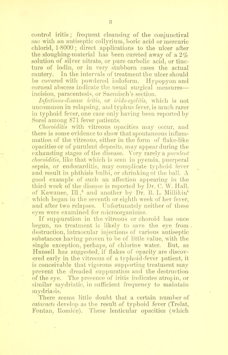 control iritis; frequent cleansing of the conjunctival sac with an antiseptic collyrium, boric acid or mercuric chlorid, 1-8000; direct applications to the ulcer after the sloughing-material has been cureted away of a 2% solution of silver nitrate, or pure carbolic acid, or tinc- ture of iodin, or in very stubborn cases the actual cautery. In the intervals of treatment the ulcer should be covered with powdered iodoform. Hypopyon and corneal abscess indicate the usual surgical measures— incision, paracentesis, or Saemisch's section. Infectious-disease iritis, or irido-cyclitis, which is not uncommon in relapsing, and typhus fever, is much rarer in typhoid fever, one case only having been reported by Sorel among 871 fever patients. Choroiditis with vitreous opacities may occur, and there is some evidence to show that spontaneous inflam- mation of the vitreous, either in the form of flake-like opacities or of purulent deposits, may appear during the exhausting stages of the disease. Very rarely a 'purulent choroiditis, like that which is seen in pyemia, puerperal sepsis, or endocarditis, may complicate typhoid fever and result in phthisis bulbi, or shrinking of the ball. A good example of such an affection appearing in the third week of the disease is reported by Dr. C. W. Hall, of Kewanee, 111.,5 and another by Dr. B. L. Millikin6 which began in the seventh or eighth week of her fever, and after two relapses. Unfortunately neither of these eyes were examined for microorganisms. If suppuration in the vitreous or choroid has once begun, no treatment is likely to save the eye from destruction, intraocular injections of various antiseptic substances having proven to be of little value, with the single exception, perhaps, of chlorine water. But, as Hansell has suggested, if flakes of opacity are discov- ered early in the vitreous of a typhoid-fever patient, it is conceivable that vigorous supporting treatment may prevent the dreaded suppuration and the destruction of the eye. The presence of iritis indicates atropin, or similar mydriatic, in sufficient frequency to maintain mydriasis. There seems little doubt that a certain number of cataracts develop as the result of typhoid fever (Trelat, Fontan, Romiee). These lenticular opacities (which