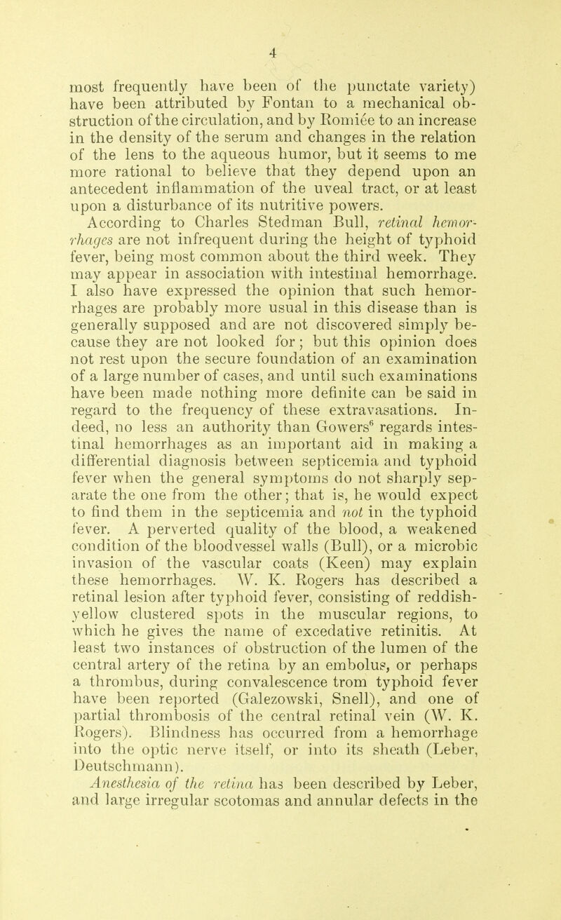 most frequently have been of the punctate variety) have been attributed by Fontan to a mechanical ob- struction of the circulation, and by Romiee to an increase in the density of the serum and changes in the relation of the lens to the aqueous humor, but it seems to me more rational to believe that they depend upon an antecedent inflammation of the uveal tract, or at least upon a disturbance of its nutritive powers. According to Charles Stedman Bull, retinal hemor- rhages are not infrequent during the height of typhoid fever, being most common about the third week. They may appear in association with intestinal hemorrhage. I also have expressed the opinion that such hemor- rhages are probably more usual in this disease than is generally supposed and are not discovered simply be- cause they are not looked for; but this opinion does not rest upon the secure foundation of an examination of a large number of cases, and until such examinations have been made nothing more definite can be said in regard to the frequency of these extravasations. In- deed, no less an authority than Gowers6 regards intes- tinal hemorrhages as an important aid in making a differential diagnosis between septicemia and typhoid fever when the general symptoms do not sharply sep- arate the one from the other; that is, he would expect to find them in the septicemia and not in the typhoid fever. A perverted quality of the blood, a weakened condition of the bloodvessel walls (Bull), or a microbic invasion of the vascular coats (Keen) may explain these hemorrhages. W. K. Rogers has described a retinal lesion after typhoid fever, consisting of reddish- yellow clustered spots in the muscular regions, to which he gives the name of excedative retinitis. At least two instances of obstruction of the lumen of the central artery of the retina by an embolus, or perhaps a thrombus, during convalescence trom typhoid fever have been reported (Galezowski, Snell), and one of partial thrombosis of the central retinal vein (W. K. Rogers). Blindness has occurred from a hemorrhage into the optic nerve itself, or into its sheath (Leber, Deutschmann). Anesthesia of the retina has been described by Leber, and large irregular scotomas and annular defects in the