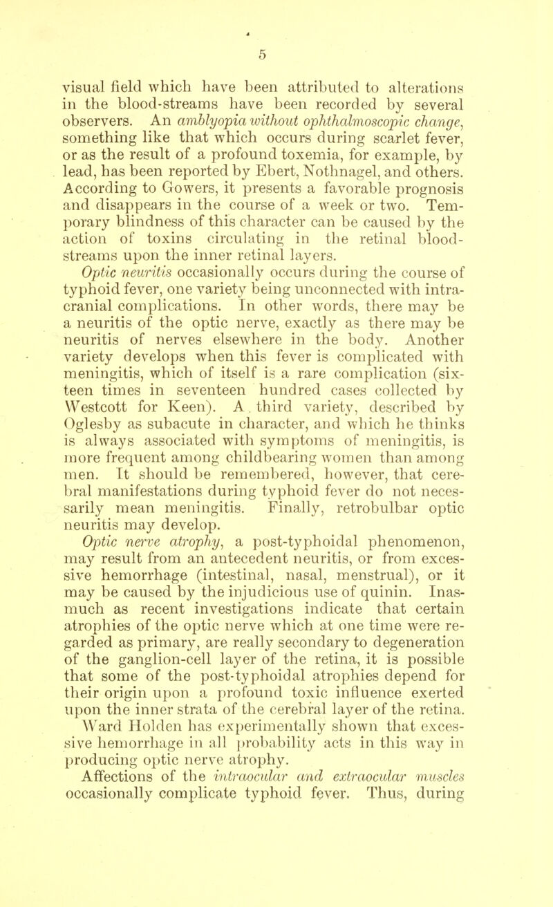 visual field which have been attributed to alterations in the blood-streams have been recorded by several observers. An amblyopia without ophthalmoscopic change, something like that which occurs during scarlet fever, or as the result of a profound toxemia, for example, by lead, has been reported by Ebert, Nothnagel, and others. According to Gowers, it presents a favorable prognosis and disappears in the course of a week or two. Tem- porary blindness of this character can be caused by the action of toxins circulating in the retinal blood- streams upon the inner retinal layers. Optic neuritis occasionally occurs during the course of typhoid fever, one variety being unconnected with intra- cranial complications. In other words, there may be a neuritis of the optic nerve, exactly as there may be neuritis of nerves elsewhere in the body. Another variety develops when this fever is complicated with meningitis, which of itself is a rare complication (six- teen times in seventeen hundred cases collected by Westcott for Keen). A . third variety, described by Oglesby as subacute in character, and which he thinks is always associated with symptoms of meningitis, is more frequent among childbearing women than among men. It should be remembered, however, that cere- bral manifestations during typhoid fever do not neces- sarily mean meningitis. Finally, retrobulbar optic neuritis may develop. Optic nerve atrophy, a post-typhoidal phenomenon, may result from an antecedent neuritis, or from exces- sive hemorrhage (intestinal, nasal, menstrual), or it may be caused by the injudicious use of quinin. Inas- much as recent investigations indicate that certain atrophies of the optic nerve which at one time were re- garded as primary, are really secondary to degeneration of the ganglion-cell layer of the retina, it is possible that some of the post-typhoidal atrophies depend for their origin upon a profound toxic influence exerted upon the inner strata of the cerebral layer of the retina. Ward Holden has experimentally shown that exces- sive hemorrhage in all probability acts in this way in producing optic nerve atrophy. Affections of the intraocular and extraocular muscles occasionally complicate typhoid fever. Thus, during