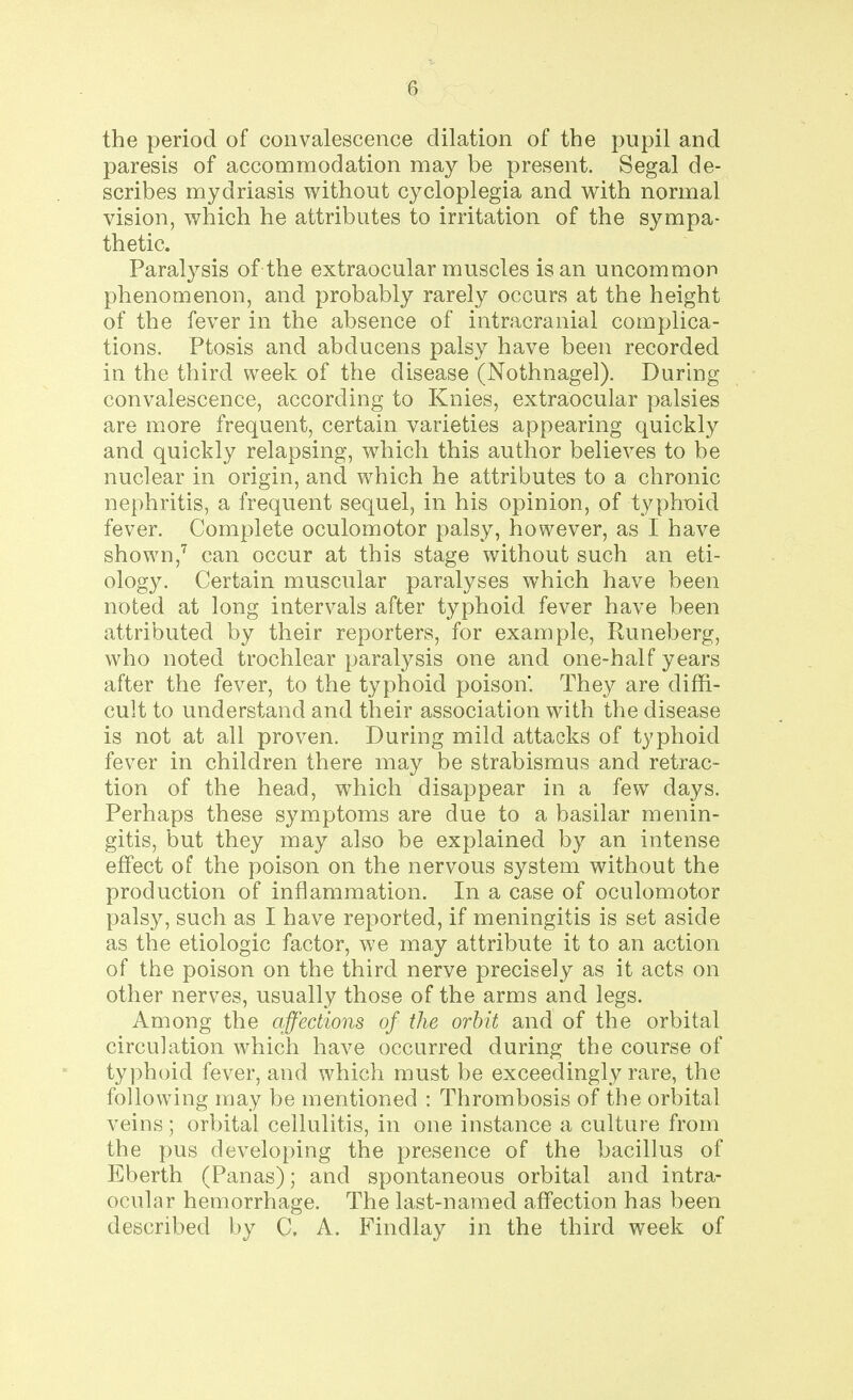 the period of convalescence dilation of the pupil and paresis of accommodation may be present. Segal de- scribes mydriasis without cycloplegia and with normal vision, which he attributes to irritation of the sympa- thetic. Paralysis of the extraocular muscles is an uncommon phenomenon, and probably rarely occurs at the height of the fever in the absence of intracranial complica- tions. Ptosis and abducens palsy have been recorded in the third week of the disease (Nothnagel). During convalescence, according to Knies, extraocular palsies are more frequent, certain varieties appearing quickly and quickly relapsing, which this author believes to be nuclear in origin, and which he attributes to a chronic nephritis, a frequent sequel, in his opinion, of typhoid fever. Complete oculomotor palsy, however, as I have shown,7 can occur at this stage without such an eti- ology. Certain muscular paralyses which have been noted at long intervals after typhoid fever have been attributed by their reporters, for example, Runeberg, who noted trochlear paralysis one and one-half years after the fever, to the typhoid poison. They are diffi- cult to understand and their association with the disease is not at all proven. During mild attacks of typhoid fever in children there may be strabismus and retrac- tion of the head, which disappear in a few days. Perhaps these symptoms are due to a basilar menin- gitis, but they may also be explained by an intense effect of the poison on the nervous system without the production of inflammation. In a case of oculomotor palsy, such as I have reported, if meningitis is set aside as the etiologic factor, we may attribute it to an action of the poison on the third nerve precisely as it acts on other nerves, usually those of the arms and legs. Among the affections of the orbit and of the orbital circulation which have occurred during the course of typhoid fever, and which must be exceedingly rare, the following may be mentioned : Thrombosis of the orbital veins; orbital cellulitis, in one instance a culture from the pus developing the presence of the bacillus of Eberth (Panas); and spontaneous orbital and intra- ocular hemorrhage. The last-named affection has been described by C. A. Findlay in the third week of