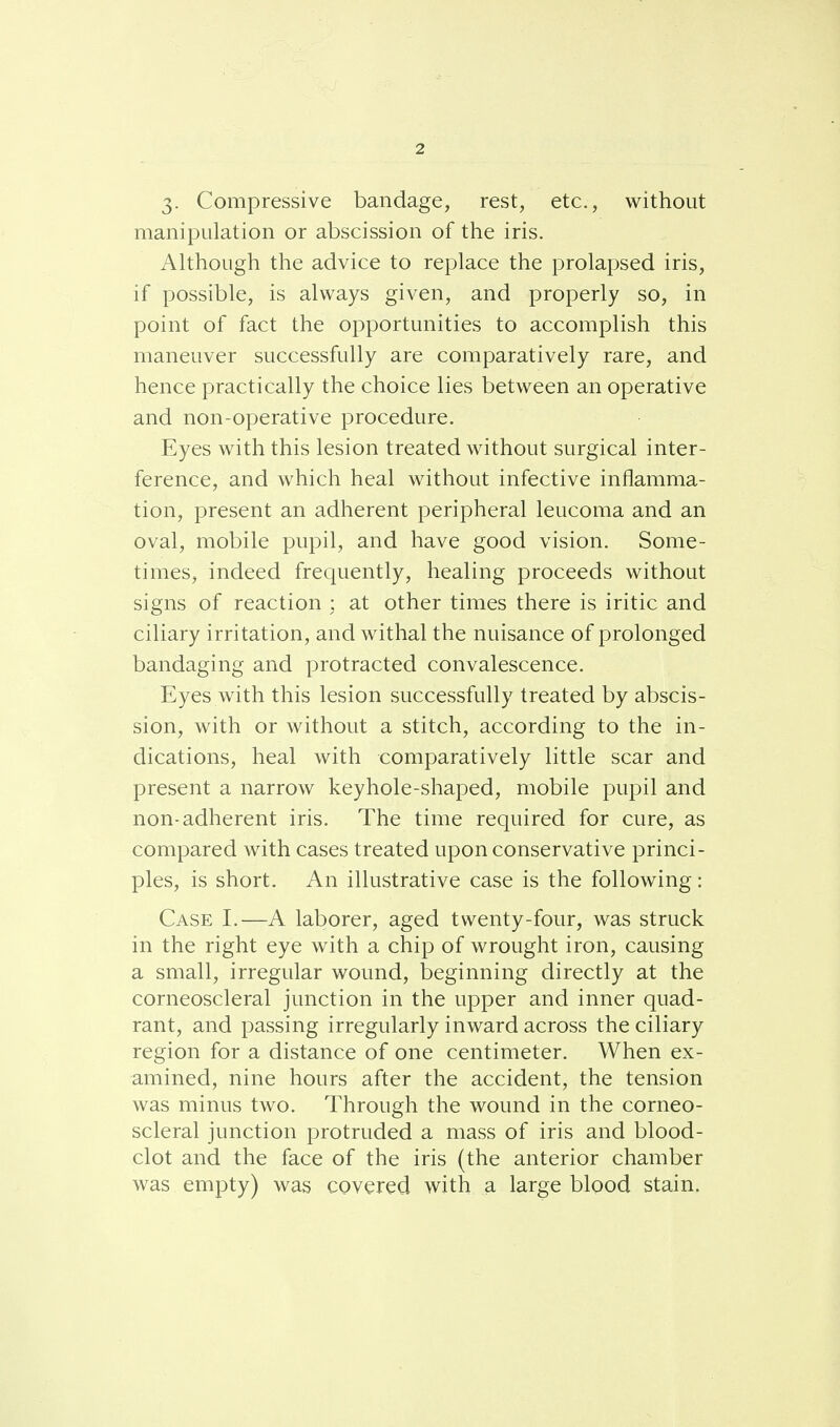 3. Compressive bandage, rest, etc., without manipulation or abscission of the iris. Although the advice to replace the prolapsed iris, if possible, is always given, and properly so, in point of fact the opportunities to accomplish this maneuver successfully are comparatively rare, and hence practically the choice lies between an operative and non-operative procedure. Eyes with this lesion treated without surgical inter- ference, and which heal without infective inflamma- tion, present an adherent peripheral leucoma and an oval, mobile pupil, and have good vision. Some- times, indeed frequently, healing proceeds without signs of reaction : at other times there is iritic and ciliary irritation, and withal the nuisance of prolonged bandaging and protracted convalescence. Eyes with this lesion successfully treated by abscis- sion, with or without a stitch, according to the in- dications, heal with comparatively little scar and present a narrow keyhole-shaped, mobile pupil and non-adherent iris. The time required for cure, as compared with cases treated upon conservative princi- ples, is short. An illustrative case is the following: Case I.—A laborer, aged twenty-four, was struck in the right eye with a chip of wrought iron, causing a small, irregular wound, beginning directly at the corneoscleral junction in the upper and inner quad- rant, and passing irregularly inward across the ciliary region for a distance of one centimeter. When ex- amined, nine hours after the accident, the tension was minus two. Through the wound in the corneo- scleral junction protruded a mass of iris and blood- clot and the face of the iris (the anterior chamber was empty) was covered with a large blood stain.