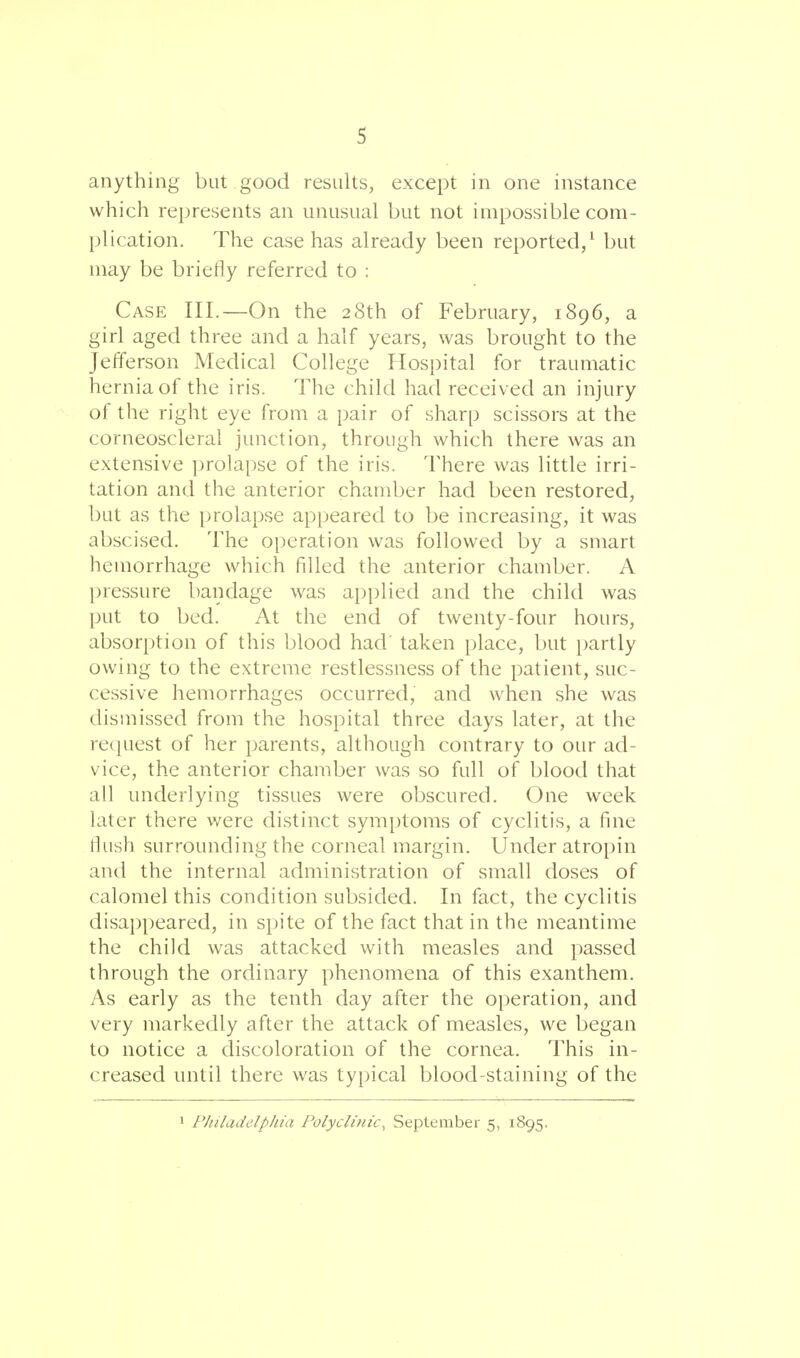 anything but good results, except in one instance which represents an unusual but not impossible com- plication. The case has already been reported,1 but may be briefly referred to : Case III.—On the 28th of February, 1896, a girl aged three and a half years, was brought to the Jefferson Medical College Hospital for traumatic hernia of the iris. The child had received an injury of the right eye from a pair of sharp scissors at the corneoscleral junction, through which there was an extensive prolapse of the iris. There was little irri- tation and the anterior chamber had been restored, but as the prolapse appeared to be increasing, it was abscised. The operation was followed by a smart hemorrhage which filled the anterior chamber. A pressure bandage was applied and the child was put to bed. At the end of twenty-four hours, absorption of this blood had' taken place, but partly owing to the extreme restlessness of the patient, suc- cessive hemorrhages occurred, and when she was dismissed from the hospital three days later, at the request of her parents, although contrary to our ad- vice, the anterior chamber was so full of blood that all underlying tissues were obscured. One week later there were distinct symptoms of cyclitis, a fine flush surrounding the corneal margin. Under atropin and the internal administration of small doses of calomel this condition subsided. In fact, the cyclitis disappeared, in spite of the fact that in the meantime the child was attacked with measles and passed through the ordinary phenomena of this exanthem. As early as the tenth day after the operation, and very markedly after the attack of measles, we began to notice a discoloration of the cornea. This in- creased until there was typical blood-staining of the 1 Philadelphia Polyclinic, September 5, 1895.