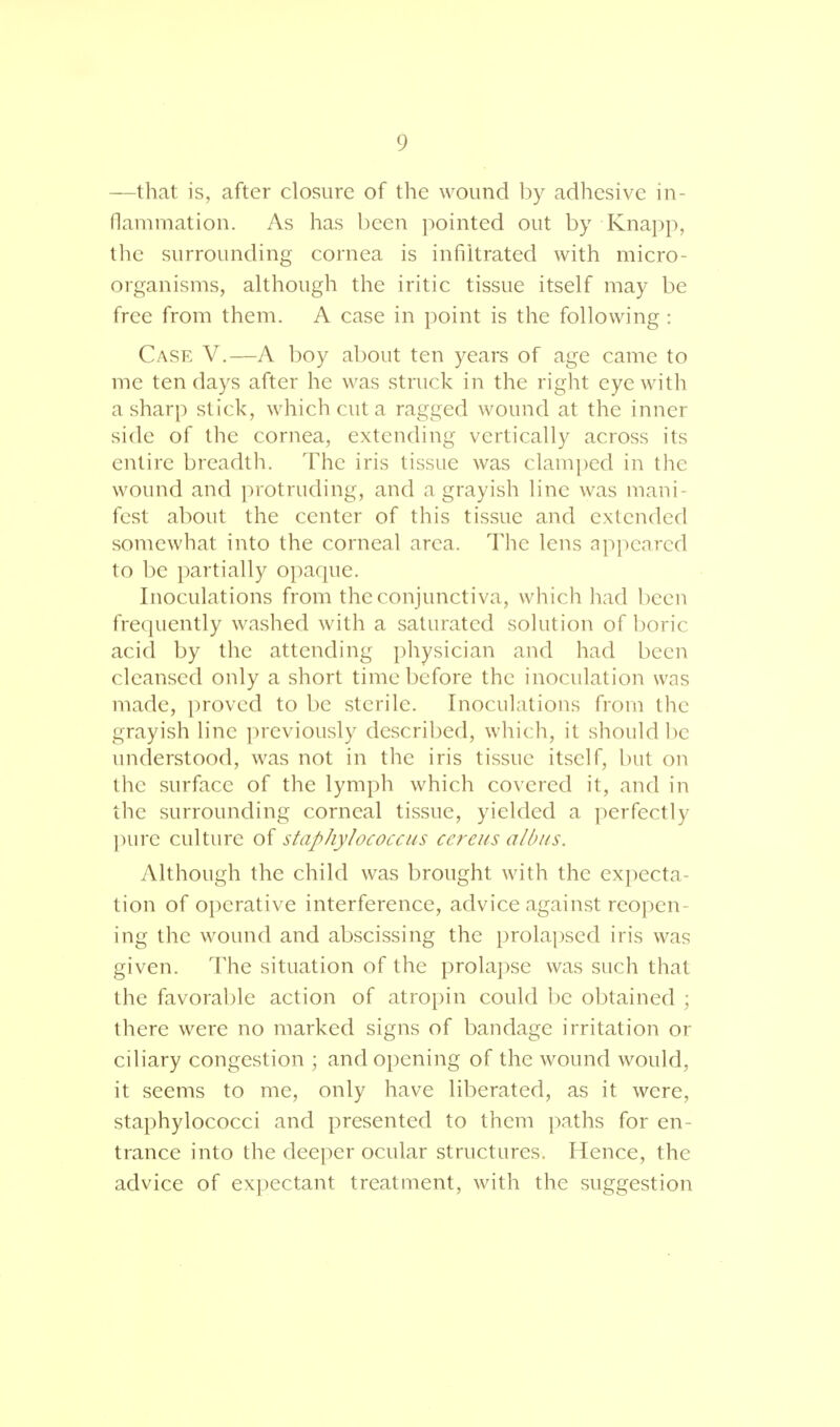 —that is, after closure of the wound by adhesive in- flammation. As has been pointed out by Knapp, the surrounding cornea is infiltrated with micro- organisms, although the iritic tissue itself may be free from them. A case in point is the following: Case V.—A boy about ten years of age came to me ten days after he was struck in the right eye with a sharp stick, which cut a ragged wound at the inner side of the cornea, extending vertically across its entire breadth. The iris tissue was clamped in the wound and protruding, and a grayish line was mani- fest about the center of this tissue and extended somewhat into the corneal area. The lens appeared to be partially opaque. Inoculations from the conjunctiva, which had been frequently washed with a saturated solution of boric acid by the attending physician and had been cleansed only a short time before the inoculation was made, proved to be sterile. Inoculations from the grayish line previously described, which, it should be understood, was not in the iris tissue itself, but on the surface of the lymph which covered it, and in the surrounding corneal tissue, yielded a perfectly pure culture of staphylococcus ccreus albus. Although the child was brought with the expecta- tion of operative interference, advice against reopen- ing the wound and abscissing the prolapsed iris was given. The situation of the prolapse was such that the favorable action of atropin could be obtained ; there were no marked signs of bandage irritation or ciliary congestion ; and opening of the wound would, it seems to me, only have liberated, as it were, staphylococci and presented to them paths for en- trance into the deeper ocular structures. Hence, the advice of expectant treatment, with the suggestion