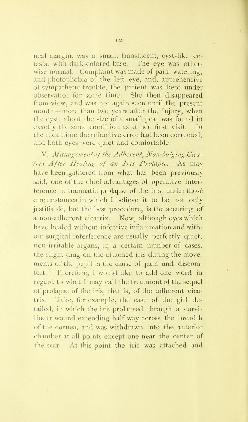neal margin, was a small, translucent, cyst-like ec- tasia, with dark-colored base. The eye was other- wise normal. Complaint was made of pain, watering, and photophobia of the left eye, and, apprehensive of sympathetic trouble, the patient was kept under observation for some time. She then disappeared from view, and was not again seen until the present month—more than two years after the injury, when the cyst, about the size of a small pea, was found in exactly the same condition as at her first visit. In the meantime the refractive error had been corrected, and both eyes were quiet and comfortable. V. Maiiagetnent of the Adherent, Non-bulging Cica- trix After Healing of an Iris Prolapse.—As may have been gathered from what has been previously said, one of the chief advantages of operative inter- ference in traumatic prolapse of the iris, under those circumstances in which I believe it to be not only justifiable, but the best procedure, is the securing of a non-adherent cicatrix. Now, although eyes which have healed without infective inflammation and with- out surgical interference are usually perfectly quiet, non-irritable organs, in a certain number of cases, the slight drag on the attached iris during the move m'ents of the pupil is the cause of pain and discom- fort. Therefore, I would like to add one word in regard to what I may call the treatment of the sequel of prolapse of the iris, that is, of the adherent cica- trix. Take, for example, the case of the girl de- tailed, in which the iris prolapsed through a curvi- linear wound extending half way across the breadth of the cornea, and was withdrawn into the anterior chamber at all points except one near the center of the scar. At this point the iris was attached and