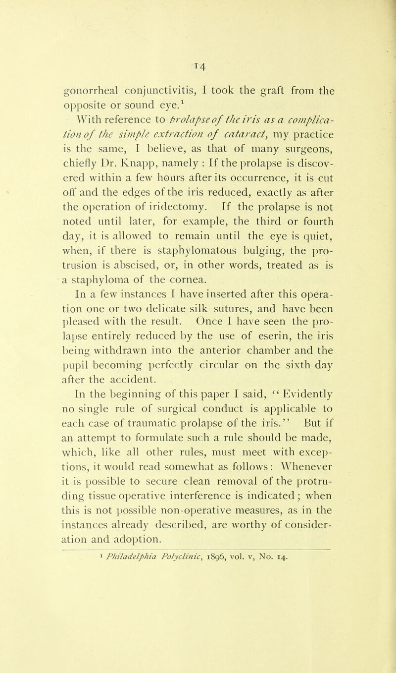 gonorrheal conjunctivitis, I took the graft from the opposite or sound eye.1 With reference to prolapse of the iris as a complica- tion of the simple extraction of cataract, my practice is the same, I believe, as that of many surgeons, chiefly Dr. Knapp, namely : If the prolapse is discov- ered within a few hours after its occurrence, it is cut off and the edges of the iris reduced, exactly as after the operation of iridectomy. If the prolapse is not noted until later, for example, the third or fourth day, it is allowed to remain until the eye is quiet, when, if there is staphylomatous bulging, the pro- trusion is abscised, or, in other words, treated as is a staphyloma of the cornea. In a few instances I have inserted after this opera- tion one or two delicate silk sutures, and have been pleased with the result. Once I have seen the pro- lapse entirely reduced by the use of eserin, the iris being withdrawn into the anterior chamber and the pupil becoming perfectly circular on the sixth day after the accident. In the beginning of this paper I said,  Evidently no single rule of surgical conduct is applicable to each case of traumatic prolapse of the iris.'' But if an attempt to formulate such a rule should be made, which, like all other rules, must meet with excep- tions, it would read somewhat as follows : Whenever it is possible to secure clean removal of the protru- ding tissue operative interference is indicated ; when this is not possible non-operative measures, as in the instances already described, are worthy of consider- ation and adoption. 1 Philadelphia Polyclinic, 1896, vol. v, No. 14.