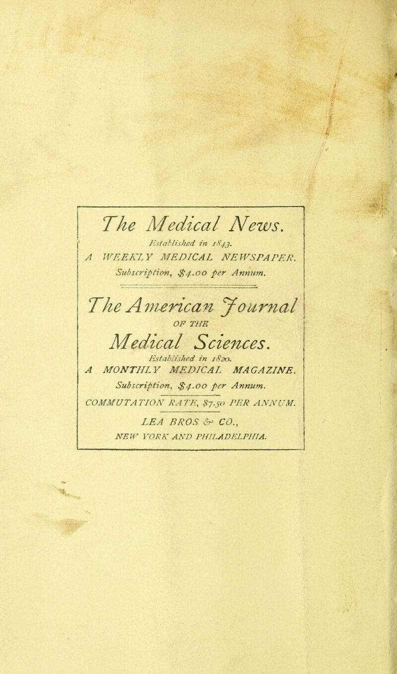 The Medical News, Established in 184J. A WEEKLY MEDICAL NEWSPAPER. Subscription, $4.00 per Anmim, The American yournal OP THE Medical Scien-ces. Established in 182a. A MONTHLY MEDICAL MAGAZINE. Subscription, $4.00 per Annum. COMMUTA TION RA TE\ #7.50 PER ANNUM. LEA BROS &> CO., NEW YORK AND PHILADELPHIA.