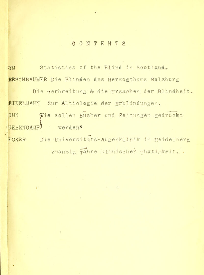 CONTENTS statistics of the Blind in Scotland* iERSCHBAUMER Die Blinden des Herzogthums Salzbiirg Die Trerbreitang & die n^^sachen der Blindheit. lEIDSLMMN Zur AEtiologie der Ei'^lindungen. :OHN Wie sollen Bucher und Zeitun^en gedrucht 'pEBENCAJvlP' ■ we r den? ^CKER Die Universitats-Augenklinik in Heidelberg