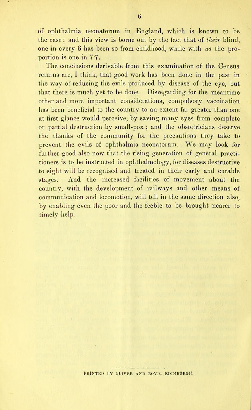 of ophtlialmia neonatorum in England, which is known to be the case; and this view is borne out by the fact that of their blind, one in every 6 has been so from childhood, while with us the pro- portion is one in 77. The conclusions derivable from this examination of the Census I'etuvns are, I think, that good work has been done in the past in the way of reducing the evils produced by disease of the eye, but that there is much yet to be done. Disregarding for the meantime other and more important considerations, compulsory vaccination has been beneficial to the country to an extent far greater than one at tirst glance would perceive, by saving many eyes from complete or partial destruction by small-pox ; and the obstetricians deserve the thanks of the community for the precautions tliey take to prevent the evils of ophthalmia neonatorum. We may look for further good also now that tiie rising generation of general practi- tioners is to be instructed in ophthalmology, tor diseases destructive to sight will be recognised and treated in their early and curable stages. And the increased facilities of movement about the country, with the development of railways and other means of communication and locomotion, will tell in the same direction also, by enabling even the poor and the feeble to be brought nearer to timely help. VKIKTEI) IIY OLIVKR AND BOYD, EDINBUlltJU-