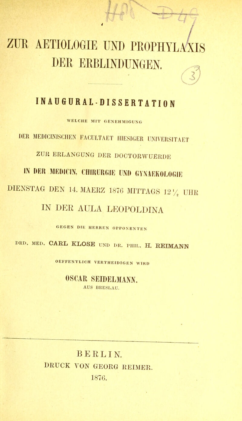 ZUR AETIOLOGIE UND PROPHYLAXIS DER ERBLINDUNGEN, INAUGURALDISSERTATION WEICHE MIT GENEHMIGUNG DER MEDICINISCHEN FACULTAET HIESIGER UNIVERSITAET ZUK ERLANGUNG DER DOCTORWUERDE IN imw Mmim, ciiirurgik m\) «ynakkologik DIENSTAG DEN 14. MAERZ 187G MITTAGS 12 y, UHR IN DER AULA LEOPOLDINA GEGEN DIE HERREN OPPONENTEN DRD. MED. CARL KLOSE und DR. PHii,. H. REIMANN OEFFENTLICH VERTHEIDIGEN WIRD OSCAR SEIDELMANJV. AUS BRESLAU. BERLIN. DRUCK VON GEORG REIMER. 1876.