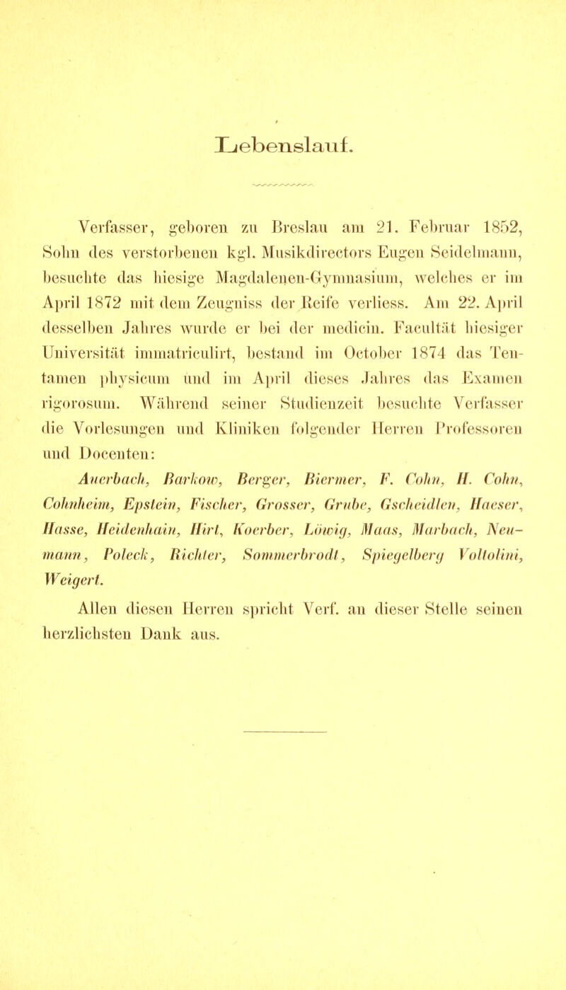 Lebenslauf. Verfasser, geboren zu Breslau am 21. Februar 1852, Sohn des verstorbenen kgl. Musikdirectors Eugen Seidelnianu, besuchte das liiesige Magdaleuen-Gynmasiuni, welches er im April 1872 mit dem Zeugniss der Reife verliess. Am 22. A]n\l desselben Jahres wurde er bei der medicin. Facultät hiesiger Uuiversität inimatriculirt, bestand im October 1874 das Ten- tamen physicum und im April dieses Jahres das Examen rigorosum. Während seiner Studienzeit besuchte Verfasser die Vorlesungen und Kliniken folgender Herren Professoren und Docenten: Auerbach, Rarkow, Berger, Biermer, F. Cohn. H. Cohn, Cohnheim, Epstein, Fischer, Grosser, Grube, Gscheidictt, Haeser, Hasse, Heidenhaiii, Hirt, Koerber, Löwig. Maas, Marbach, Neu- mann, Poleck, Bichler, Somnierbrodt, Spiegelbery Voltoliui, Weigert. Allen diesen Herren spricht Verf. an dieser Stelle seinen herzlichsten Dank aus.