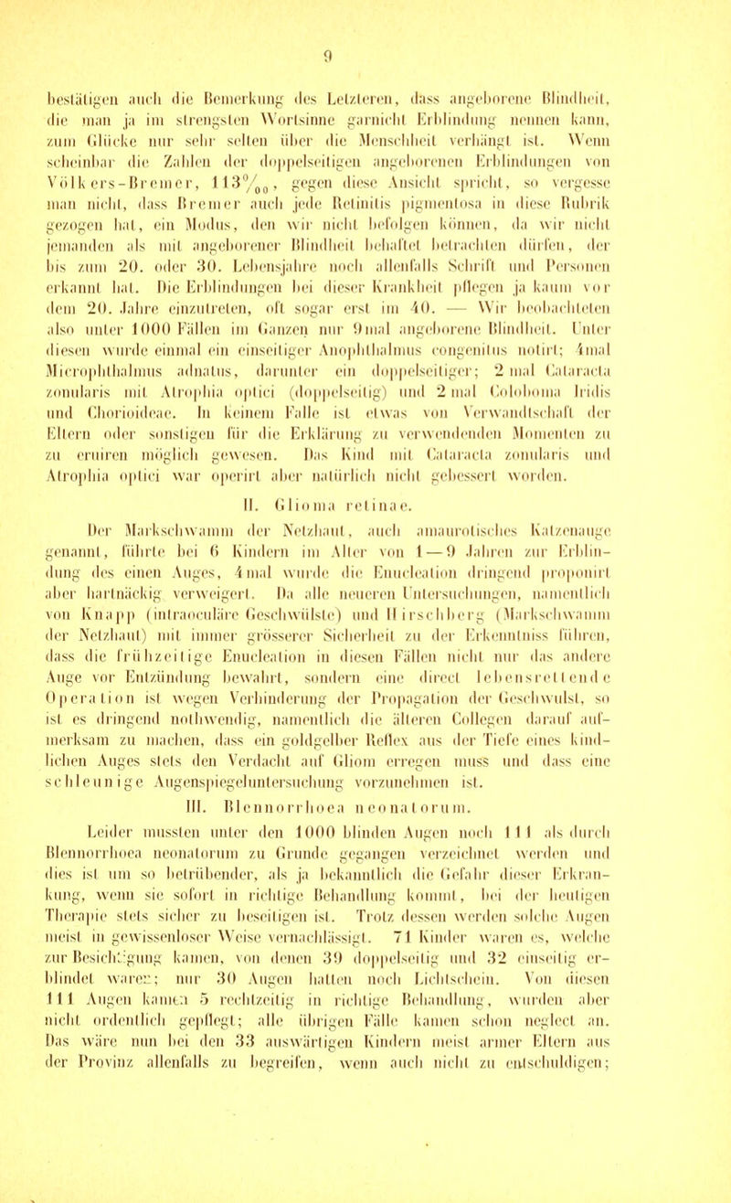 bestäligt'ii aiu'Ii die Beinorknng dus Lotzlcroii, dass aiij^clinivnc Bliiullicil, die man ja im slreii^sleii AA'orlsinnc ganiiilit Eibiindiiny nennen iiann, zum (iliiciie nur sehr seilen üi)er die Mensciilieil veriiiingt ist. Wenn scheinbar die Zaiileu der dojipciseiligen angeliorenen Erhhndungen von Volk ers-Bremer, 113°/gegen diese AnsiciiL sprieiit, so vergesse man niehl, dass Bremer aucii jede Relinilis pigmentosa in diese Rubrik gezogen hat, ein Modus, den wir nicht befolgen können, da wir nicht jemanden als mit angel)orenei' Blindheil helial'tet l)elraciilen dürfen, der bis zum 20. oder 30. Lehensjahre uocIl allenfalls Sciuifl und Personen erkannt hat. Die Erblindungen bei dieser Kiankheil pflegen ja kaum vor dem 20. Jahre einzutreten, oft sogar erst im 40. — Wir beobaclileten also unter 1000 Fällen im lianzen nur 9mal angeborene Blindheit. Unlei- diesen wurde einmal ein einseiliger Ano|dilhalmus congenitus notirt; 4mal Microplillialmus adnalus, darunter ein dop|teIseiliger; 2 mal (lalaracia zonularis mit Atrophia ojilici (doppelseitig) und 2 mal (loloboma Iridis und Cboriüideae. In keinem Falle ist etwas von Verwandlsihafl der Eltern oder sonstigen für die Erklärung zu verwendenden Jlomenlen zu zu cruiren möglich gewesen. Das Kind mit (>alaracla zonularis und Atrophia optici war operirl aber natürlich nicht geltesserl worden. II. (ilioma retinae. Der Markschwamm der Nelzhaul, auch amaurolisches Katzenauge! genannt, führte bei 6 Kindern im Aller von 1 — 9 Jahren zur lirhlin- dung des einen Auges, 4mal wurde die Enuclealion dringend proponirt aber hartnäckig verweigert. Da alle neueren Unleisuchungen, namentlich von Knajip (iniraoculäre (ieschwülsle) und II irschherg (Maiksclnvamm der Netzhaut) nnt inuner grösserer Sicherheit zu der Erkenntniss führen, dass die frühzeitige Enuclealion in diesen Fällen nicht nur das andere Auge vor Entzündung bewahrt, sondern eine direcl lelicnsrell end e Operation ist wegen Verhinderung der Propagalion der Geschwulst, so ist es dringend noihwendig, namentlich die älteren Ccdlegen darauf auf- merksam zu machen, dass ein g(ddgelber Relle\ aus der Tiefe eines kind- lichen Auges stets den Verdacht auf (iliom erregen muss und dass eine schleunige Augenspiegeluntersuchung vorzunelnnen ist. III. Blennorriioea neonatorum. Leider musslcn unter den 1000 blinden Augen noch III als durch Blennorriioea neonatorum zu Grunde gegangen verzeichnet werden und (lies ist um so betrübender, als ja bekanntlich die Gefahr dieser Erkran- kung, wenn sie sofort in richtige Behandlung konmit, bei der lieuligen Therapie stets sicher zu beseitigen ist. Trotz dessen werden s(dclie Augen meist in gewissenlosci- Weise vernachlässigt. 71 Kinder waren es, welche zur BesiclK-giuig kamen, von denen 39 do|)pelseitig und 32 einseitig er- blindet wäre::; nur 30 Augen hatten noch Lichtschein. Von diesen III Augen kamt;i 5 rechtzeitig in richtige Rchandlimg, wurden aber nicht ordentlich gepflegt; alle übrigen Fälle kamen schon neglecl an. Das wäre nun bei den 33 auswärtigen Kindern meist armer Eltern aus der Provinz allenfalls zu begreifen, wenn auch nicht zu enlschuldigcn;