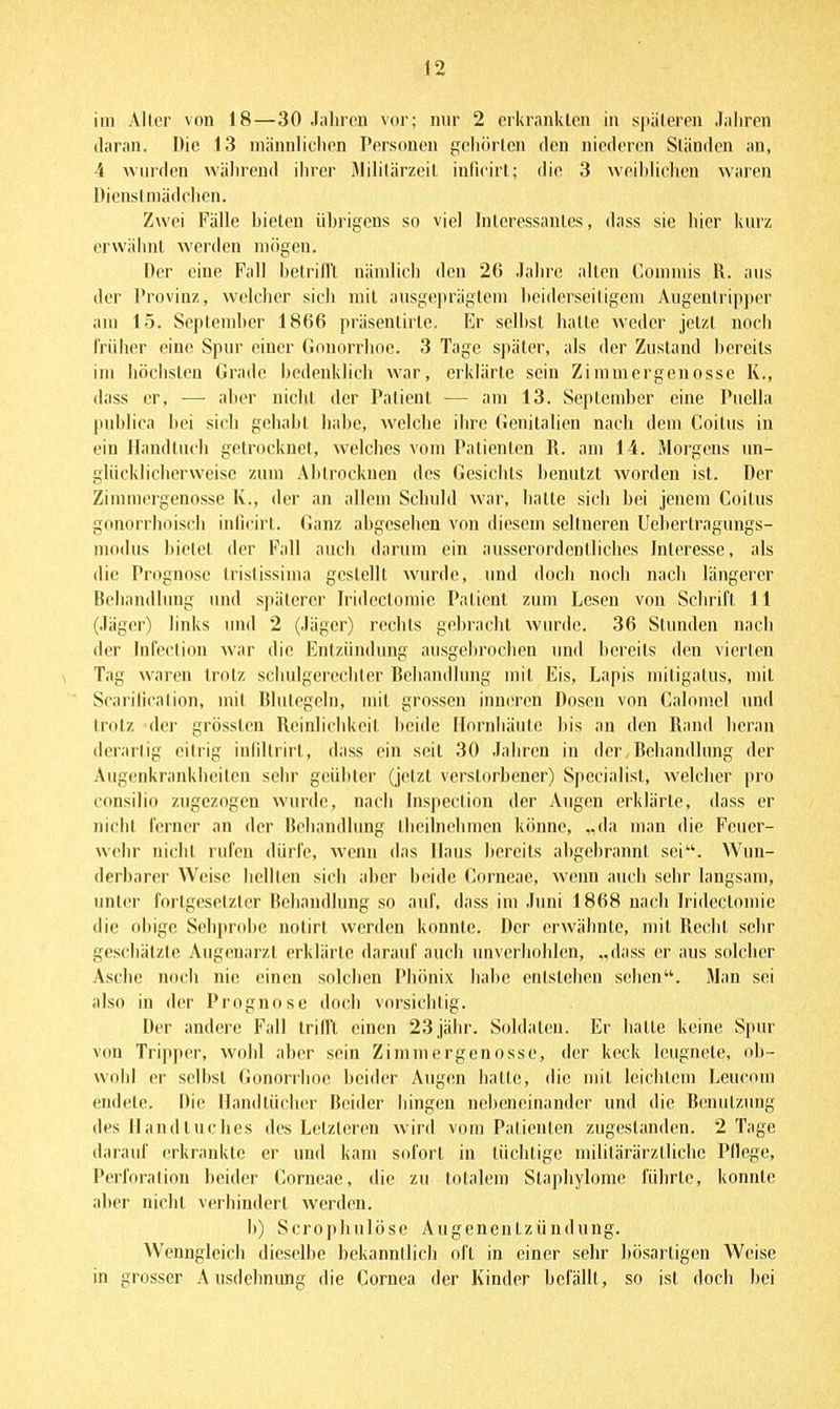 im Alter von 18—30 Jahren vor; nur 2 erkrankten in späteren Jaliren daran. Die 13 männlichen Personen gehörten den niederen Ständen an, 4 -wuiden während ihrer iMililärzeil inlioirl; die 3 weiblichen waren Dienstmädchen. Zwei Fälle bieten übrigens so viel Interessantes, dass sie hier kurz erwähnt werden mögen. Der eine Fall belrillt nämlich den 2(i Jahre allen (kimnus l\. aus der l'rovinz, welcher sich mit ausgeiirägtem beiderseitigem Aiigentripper am 15. Seplendier 1866 präsentirtc. Er selbst hatte weder jetzt noch früher eine Spur einer Gonorrhoe. 3 Tage später, als der Zustand bereits im höchsten Grade bedenklich war, erklärte sein Zimniergenosse K., dass er, — aber nicht der Patient — am 13. September eine Puella publica bei sich gehabt habe, welche ihre Genitalien nach dem Coitus in ein Handtuch getrocknet, welches vom Patienten R. am 14. Morgens un- glücklicherweise zum Abtrocknen des Gesichts benutzt worden ist. Der Zinnnergenosse K., der an allem Schuld war, hatte sich bei jenem Coitus gonorrhoisch inficirt. Ganz abgesehen von diesem seltneren Uebertragungs- niodus bietet der Fall auch darum ein ausserordentliches Interesse, als die Prognose Iristissiina gestellt wurde, und doch noch nach längerer Behandlung und späterer Iridectomie Patient zum Lesen von Schrift 11 (Jäger) links und 2 (Jiigei) rechts gebracht wurde. 36 Stunden nach der Infcction war die Entzündung ausgebrochen und bereits den vierten Tag waren trotz schulgerechler Behandlung mit Eis, Lapis mitigatus, mit Scarilication, mit Blutegeln, mit grossen inneren Dosen von Calomcl und trotz der grössten Reiidichkeit beide Hornhäute bis an den Rand heran derartig eitrig infiltrirt, dass ein seil 30 Jahren in der Behandlung der Augenkrankheiten sehr geübter (j(!tzt verstorbener) Specialisl, welcher pro consilio zugezogen wurd(!, nach hispeclion der Augen erklärte, dass er nicht ferner an der Behandlung tlieilnehmen könne, „da man die Feuer- wehr nicht rufen dürfe, Avenn das Haus bereits abgebrannt sei. Wun- derbarer Weise hellten sich aber beide Gorneae, wenn auch sehr langsam, unter fortgesetzter Rehandlung so auf, dass im Juni 1868 nach Iridectomie die obige Sehprobe notirl werden konnte. Der erwähnte, mit Reclit sehr geschätzte Augenarzt erklärte darauf auch unverhohlen, „dass er aus solcher Asche noch nie einen solchen Phönix habe entstehen sehen. Man sei also in der Prognose doch vorsichtig. Der andere Fall trifft einen 23jähr. Soldaten. Er hatte keine Spur von Tripper, wohl aber sein Zimmergenosse, der keck leugnete, ob- wohl er selbst Gonorrhoe beider Augen hatte, die mit leichtem Leucom endete. Die Handtücher Beider hingen nebeneinander und die Benutzung des Handtuches des Letzteren wird vom Patienten zugestanden. 2 Tage darauf erkrankte er und kam sofort in tüchtige mililärärztliche Pflege, Perforation beider Corneae, die zu totalem Slaphylome führte, konnte aher nicht verhindert werden. b) Scropliulöse Augenentzündung. Wenngleich dieselbe bekanntlich oft in einer sehr bösartigen Weise in grosser Ausdehnung die Cornea der Kinder befällt, so ist docli bei