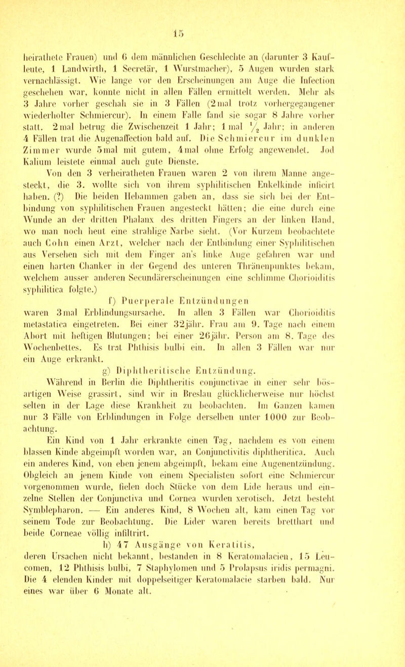 lieir.'illiplo Frauen) und 6 ilem mänDÜdien Geschleclile an (darunler 3 Kauf- leutc, i Landwirlli, 1 Sccrelär, 1 Wurstniaclier), 5 Augen wurden stark vernacldässigl. Wie lange vor den Ersclieinungen am Auge die InfecUon geschehen war, konnte uiclit in allen Fällen erniiltelt werden. Mehr als 3 Jahre vorlier geschah sie in 3 Fällen (2 mal trotz vorhergegangener wiederholter Schmiercur). In einem Falle fand sie sogar 8 Jalire vorlier statt. 2 mal hetrug die Zwisclienzeit 1 Jahr; 1 mal '/^ Jahr; in anderen 4 Fällen trat die AugenalTection hald auf. Die Schmiercu r im dunklen Zimmer wurde 5mal mit gutem, 4mal ohne Erfolg angewendet. Jod Kalium leistete einmal auch gute Dienste. Von den 3 verheiratheten Frauen waren 2 von ihrem Manne ange- steckt, die 3. wollte sich von ihrem syphilitischen Enkelkinde inficirl hahen. (?) Die beiden Ilehanmien gaben an, dass sie sich bi'i der Ent- bindung von syphilitischen Frauen angesteckt hätten; die eine durcii eine Wunde an der dritten IMialanx des dritten Fingers an der linken Hand, wo man noch beut eine sirahlige Narbe sieht. (Vor Kurzem beobachtete auch Cohn einen Arzt, welcher nach der Entbindung einer Syphilitischen aus Versehen sich mit dem Finger ans linke Auge gefahren war und einen harten Clianker in der Gegend des unleren Thräneupiinktes bekam, welclieni ausser anderen Secundärerscheinungen eine scidimme Choi ioiditis syjdiilitica folgte.) f) Puerperale Entzündungen waren 3mal Erblindungsursache. In allen 3 Fällen war Chorioiditis mctastalica eingetreten. Bei einer 32jäbr. Frau am 9. Tage nach einem Abort mit heftigen Blutungen; bei einer 26jähr. Person am 8. Tage des Wochenbelles. Es trat Plilhisis bulhi ein. bi allen 3 Fällen war nur ein Auge erkrankt. g) Diphlherilische Entzündung. Wäiu'cnd in Berlin die Diplitheritis conjunctivae in einer sehr bös- artigen Weise grassirt, sind wir in Breslau glücklicherweise nur höchst selten in der Lage diese Krankheit zu beobachten. Im Ganzen kamen nur 3 Fälle von Erblindungen in Folge derselben unter 1000 zur Beob- achtung. Ein Kind von 1 Jahr erkrankte einen Tag, nachdem es von einem blassen Kinde abgeimpft worden war, an Conjunctivitis di|)litheritica. Audi ein anderes Kind, von eben jenem abgeimpft, l)ekam eine Augenentzündung. Obgleich au jenem Kinde von einem Specialisten sofort eine Schmiercur vorgenommen wurde, fielen doch Stücke von dem Lide lieraus und ein- zelne Stellen der Conjunctiva und Cornea wurden xerotisch. Jetzt besteht Symblepharon. — Ein anderes Kind, 8 Wochen all, kam einen Tag vor seinem Tode zur Beobachtung. Die Lider waren bereits breithart und beide Corneae völlig infillrirt. h) 47 Ausgänge von Keratitis, deren Ursachen niclit bekannt, bestanden in 8 Keratomalacien, 15 Leu- comen, 12 Phthisis bulbi, 7 Staphylomen und 5 Prolapsus iridis permagni. Die 4 elenden Kinder mit doppelseitiger Keratomalacie starben bald. Nur eines war über 6 Monate alt.