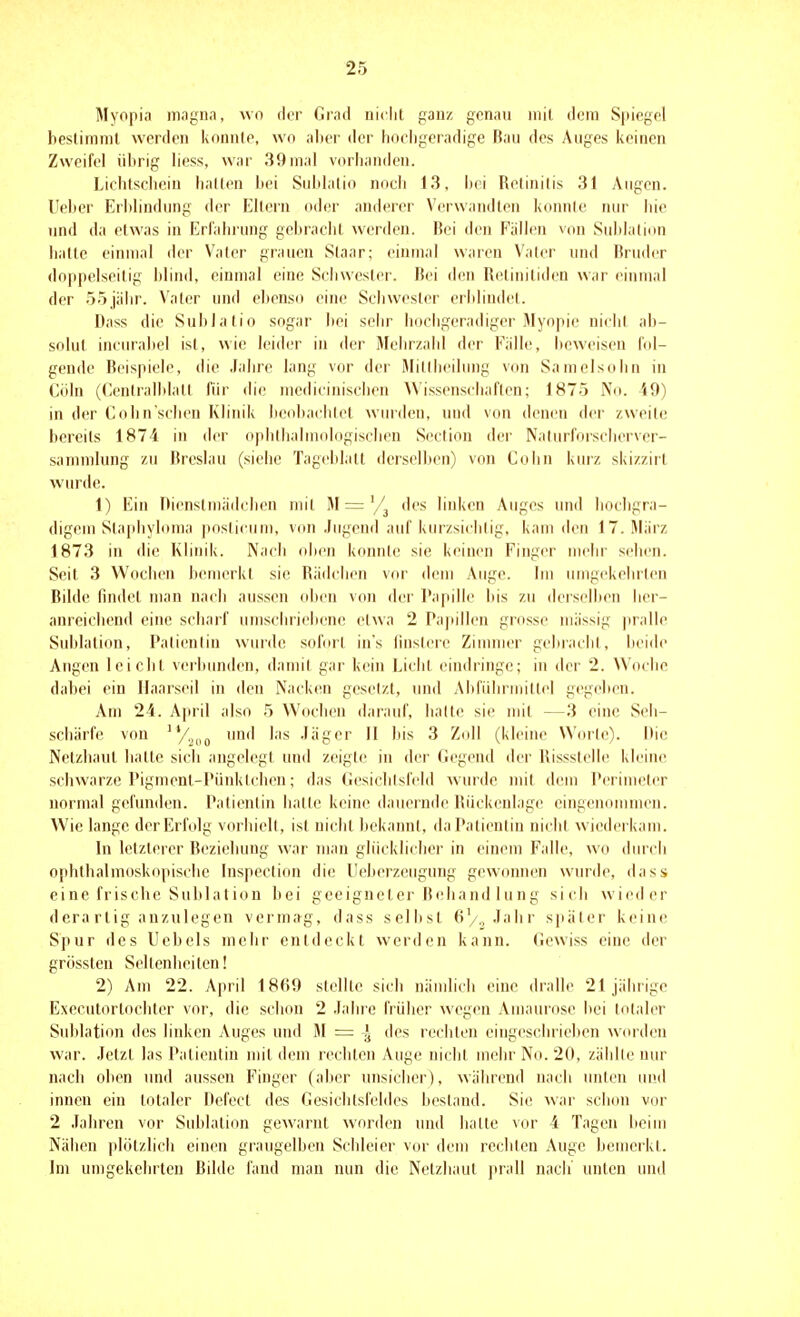 Myopia inagna, wo der Grad niclil ganz genau mit doni S|iiegcl bestimmt werden konnte, wo aber der hochgeradige Bau des Auges keinen Zweifel übrig liess, war 39mal vorhanden. Lichtschein hallen hei Sublalio nocli 13, hei Retinitis 31 Augen. Ueber Erblindung der Ellern oder anderer Verwandten konnte nur hie und da etwas in Erfahrung gebracht werden. Bei den Fällen von Sublalion halte einmal der Vater grauen Slaar; einmal waren Valer und Bruder doppelseilig blind, einmal eine Schwester. Bei den Retiuiliden war einmal der 55jähr. Vater und ebenso eine Schwester erblindet. Dass die Sublatio sogar bei sehr hocbgeradiger Myopie nicht ab- solut incural)el ist, wie leider in der Mehrzahl der Fälle, beweisen fol- gende Beispiele, die Jahre lang vor der Milliieilnng von Samelsohn in Göhl (Ceniralblall für die mcdicinischen ^\ isseTischaflen; 1875 No. 49) in der Cohnschen Klinik beohadilcl winden, und von denen der zweite bereits 1874 in der ophlhalmologischen Seclion dei' Nalurforsciicrver- sammlung zu Breslau (siehe Tageblatt derselben) von Cohn kurz skizzirt wurde. 1) Ein nienslniädcben uul M = des linken Auges und hoehgra- digem Slaphyloma poslicum, von .Jugend auf kurzsieblig, kam den 17. März 1873 in die Klinik. Nach obi^n konnle sie keinen Finger nu-hr sehen. Seit 3 Wochen bemerkt sie Rädchen vor dem Auge. Im umgekehrlen Bilde findet man nach aussen oben von der Papille bis zu deiselben liei - anreichend eine scharf umschriebene etwa 2 Pa|iillcn grosse massig pralle Sublalion, Palienlin wurde solorl in's linsicic Ziumier gebracbl, bci<ie Angen leicht veihunden, damit gar kein Lichl eindringe; in der 2. Woche dabei ein Ilaarseil in den Nacken geselzt, und Aliführmittel gegeben. Am 24. April also 5 Wochen darauf, lialte sie mit —3 eine Seh- schärfe von 'Vjdo und las .läger II bis 3 Zoll (kleine Worle). Ilic Netzhaut halte sich angelegt und zeigte in der Gegend der Rissstelle kleine schwarze Pigment-Pünktchen; das Gesichtsfeld Avurde mit dem Perimeter normal gefunden. Patientin halle keine dauernde Rückenlage eingenommen. Wie lange der Erfolg vorliiell, is( nicbl hekaiml, daPalienliu nicht wi(!dcrkam. In lelzlerer Beziehung war inan glücklicher in einem Falle, wo durch ophthalmoskopische Inspeclion die Ueherzeugung gewonnen wurde, dass eine frische Sublalion bei geeigneter Behand hing sich wieder d cra rlig anzulegen verma^g, dass seihst 6/„.Tabr s])äler keine Spur des Uebels mehr entdeckt werden kann. Gewiss eine der grossten Seltenheiten! 2) Am 22. April 1869 slellle sich näudicli eine dralle 21 jährige Exccnlorlochter vor, die schon 2 .lahre frülier wcgiMi Amaurose hei totaler Sublation des linken Auges und M = des rechten eingeschrieben wcu'deu war. Jetzt las Patientin nüt dem rechten Auge nicht mehr No. 20, zählle nur nach oben und aussen Finger (aber unsicher), während nach unten und innen ein totaler Defect des Gesichtsfeldes bestand. Sie war schon vor 2 .Tahren vor Sublalion gewarnt worden und halte vor 4 Tagen heim Nähen plolzlich einen graugelben Schleier vor dem rechten Auge bemerkt. Im umgekehrten Bihle fand man nun die Netzhaut prall nach unten und