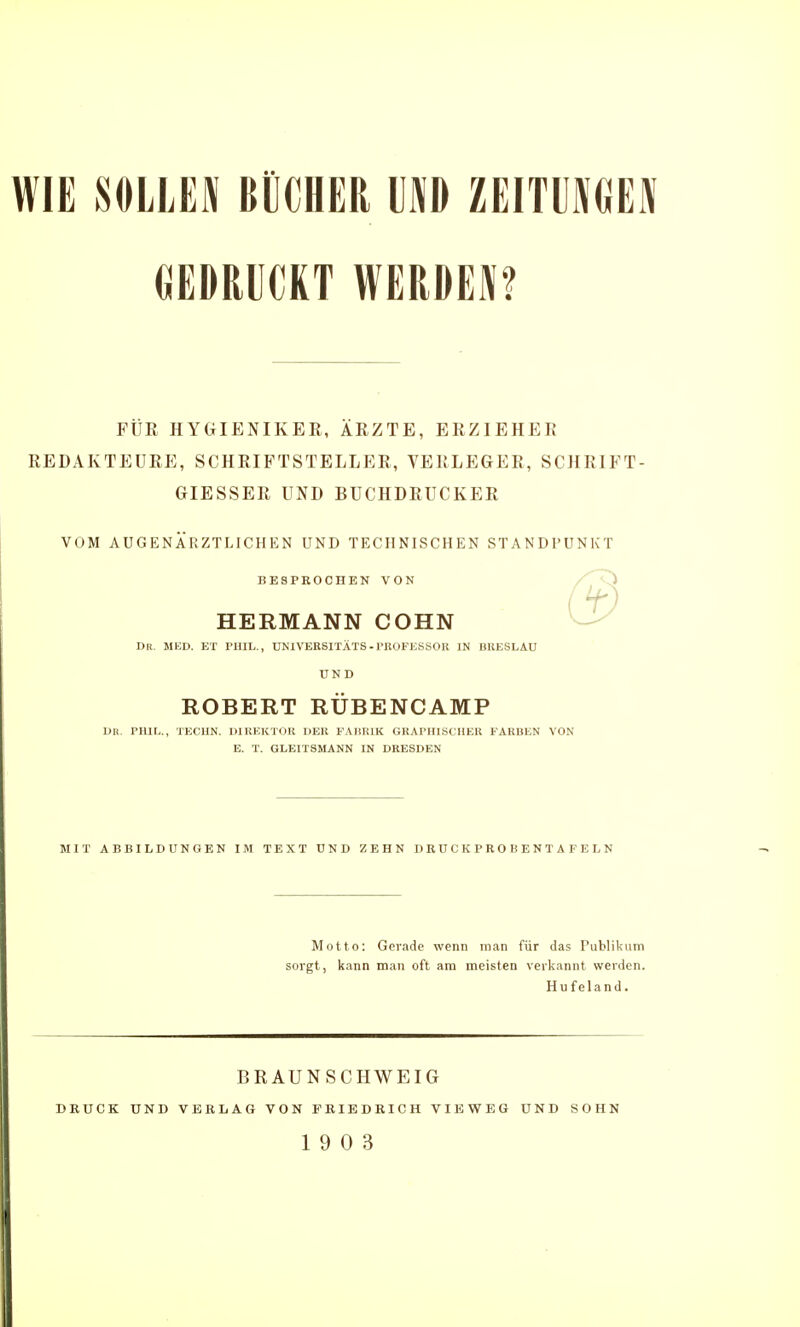 GEDRUCKT WERDEM FÜR HYGIENIKER, ÄRZTE, ERZIEHER REDAKTEURE, SCHRIFTSTELLER, VERLEGER, SCHRIFT- GIESSER UND BUCHDRUCKER VOM AUGENÄRZTLICHEN UND TECHNISCHEN ST BESPROCHEN VON HERMANN COHN DR. MED. ET PHIL., UNIVEKSITÄTS -l'ROFKSSOll IN BUESLAU UND ROBERT RÜBENCAMP Dn. PHIL., TECUN. IMREKTOK DEK FAIIRIK GRAPHISCHER FARBEN VON E. T. GLEITSMANN IN DRESDEN 'ANDl'UNKT MIT ABBILDUNGEN IM TEXT UND ZEHN DRÜCKPROBENTAFELN Motto: Gerade wenn man für das Publikum sorgt, kann man oft am meisten verkannt werden. Hu f elan d. BRAUNSCHWEIG DRUCK UND VERLAG VON FRIEDRICH VIBWEG UND SOHN 19 0 3