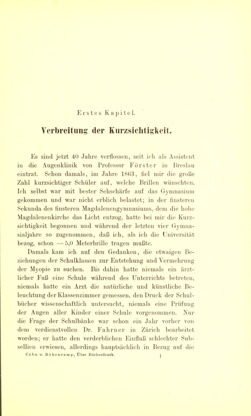 Erstes Kapitel. Verbreitung der Kiirzsichtigkeit. Es sind jetzt 40 Jahre verflossen, seit ich als Assistent in die Augenklinik von Professor Förster in Breslau eintrat. Schon damals, im Jahre 1863, fiel mir die große Zahl kurzsichtiger Schüler auf, welche Brillen wünschten. Ich selbst war mit bester Sehschärfe auf das Gymnasium gekommen und war nicht erblich belastet; in der finsteren Sekunda des finsteren Magdalenengymiiasiums, dem die hohe Magdalenenkirche das Licht entzog, hatte bei mir die Kurz- sichtigkeit begonnen und während der letzten vier Gymna- sialjahre so zugenommen, daß ich, als ich die Universität bezog, schon — 5,0 Meterbrille tragen mußte. Damals kam ich auf den Gedanken, die etwaigen Be- ziehungen der Schulklassen zur Entstehung und Vermehrung der Myopie zu suchen. Bis dahin hatte niemals ein ärzt- licher Fuß eine Schule während des Unterrichts betreten, niemals hatte ein Arzt die natürliche und künstliche Be- leuchtung der Klassenzimmer gemessen, den Druck der Schul- bücher wissenschaftlich untersucht, niemals eine Prüfung der Augen aller Kinder einer Schule vorgenommen. Nur die Frage der Schulbänke war schon ein Jahr vorher von dem verdienstvollen Dr. Fahrn er in Zürich bearbeitet worden; er hatte den verderblichen Einfluß schlechter Sub- sellien erwiesen, allerdings hauptsächlich in Bezug auf die