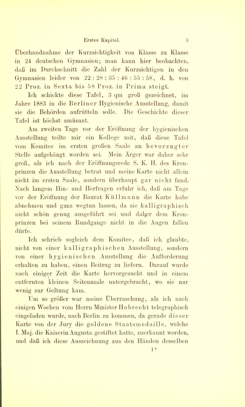 Überhandnähme der Kurzsichtigkeit von Klasse zu Klasse in 24 deutschen Gymnasien; man kann hier beobachten, daß im Durchschnitt die Zahl der Kurzsichtigen in den Gymnasien leider von 22 : 28 : 35 : 46 : 55 : 58, d. h. von 22 Proz. in Sexta bis 58 Proz. in Prima steigt. Ich schickte diese Tafel, 3 qm groß gezeichnet, im Jahre 1883 in die Berliner Hygienische Ausstellung, damit sie die Behörden aufrütteln solle. Die Geschichte dieser Tafel ist höchst amüsant. Am zweiten Tage vor der Eröffnung der hygienischen Ausstellung teilte mir ein Kollege mit, daß diese Tafel vom Komitee im ersten großen Saale an bevorzugter Stelle aufgehängt worden sei. Mein Äi*ger war daher sehr groß, als ich nach der Eröffnungsrede S. K. H. des Kron- prinzen die Ausstellung betrat und meine Karte nicht allein nicht im ersten Saale, sondern überhaupt gar nicht fand. Nach langem Hin- und Herfragen erfuhr ich, daß am Tage vor der Eröffnung der Baurat Küllmann die Karte habe abnehmen und ganz wegtun lassen, da sie kalligraphisch nicht schön genug ausgeführt sei und dah^r dem Kron- prinzen bei seinem Rundgange nicht in die Augen fallen dürfe. Ich schrieb sogleich dem Komitee, daß ich glaubte, nicht von einer kalligraphischen Ausstellung, sondern von einer hygienischen Ausstellung die Aufforderung erhalten zu haben, einen Beitrag zu liefern. Darauf wurde nach einiger Zeit die Karte hervorgesucht und in einem entfernten kleineu Seitensaale untergebracht, wo sie nur wenig zur Geltung kam. Um so größer war meine Überraschung, als ich nach einigen Wochen vom Heri'n Minister Hobrecht telegraphisch eingeladen wurde, nach Berlin zu kommen, da gerade dieser Karte von der Jury die goldene Staatsmedaille, welche I. Maj. die Kaiserin Augusta gestiftet hatte, zuerkannt worden, und daß ich diese Auszeichnung aus den Händen desselben