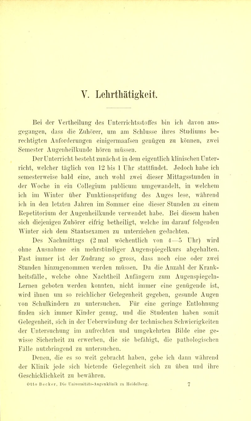 V. Lelirtliätigkeit. Boi der Veitheiluiig des üntorriclitsstoffes hin icli davon aiis- g'cyangen, dass die Zuhörer, um am Schlüsse ihres Studiums he- rechtigten Anforderungen einigermaafsen genügen zu können, zwei Semester Augenlieilkunde hören müssen. Der Unterricht besteht zunächst in dem eigentlich klinischen Unter- riclit, welcher täglich von 12 bis 1 Uhr stattfindet. Jedoch habe ich semesterweise bald eine, auch wohl zwei dieser Mittagsstunden in der Woche in ein Collegium publicum umgewandelt, in welchem ich im Winter über Funktionsprüfung des Auges lese, wälirend ich in den letzten Jahren im Sommer eine dieser Stunden zu einem llepetitorium der Augenheilkunde verwendet habe. Bei diesem haben sich diejenigen Zuhörer eifrig betheiligt, welche im darauf folgenden Winter sich dem Staatsexamen zu unterziehen gedachten. Des Nachmittags (2 mal wöchentlich von 4—5 Uhr) wird ohne Ausnahme ein mehrstündiger Augenspiegelkurs abgehalten. Fast immer ist der Zudrang so gross, dass noch eine oder zwei Stunden hinzugenommen werden müssen. Da die Anzahl der Krank- heitsfälle, Avelche ohne Nachtheil Anfängern zum Augenspiegeln- Lernen geboten werden konnten, nicht immer eine genügende ist, wird ihnen um so reichlicher Gelegenheit gegeben, gesunde Augen von Schulkindern zu untersuchen. Für eine geringe Entlohnung finden sich immer Kinder genug, und die Studenten hallen somit Gelegenheit, sich in der Ueberwindung der technischen Schwierigkeiten der Untersuchung im aufrccliten und umgekehrten Bilde eine ge- wisse Sicherheit zu erwerben, die sie befäliigt, die pathologischen Fälle nutzbringend zu untersuchen. Denen, die es so Aveit gebracht haben, gebe ich dann während der Klinik jede sich bietende Gelegenheit sich zu üben und ihre Geschicklichkeit zu bewähren. Otto Becker, Die Üniversitäts-Augenklinik zu Heidellieig. 7