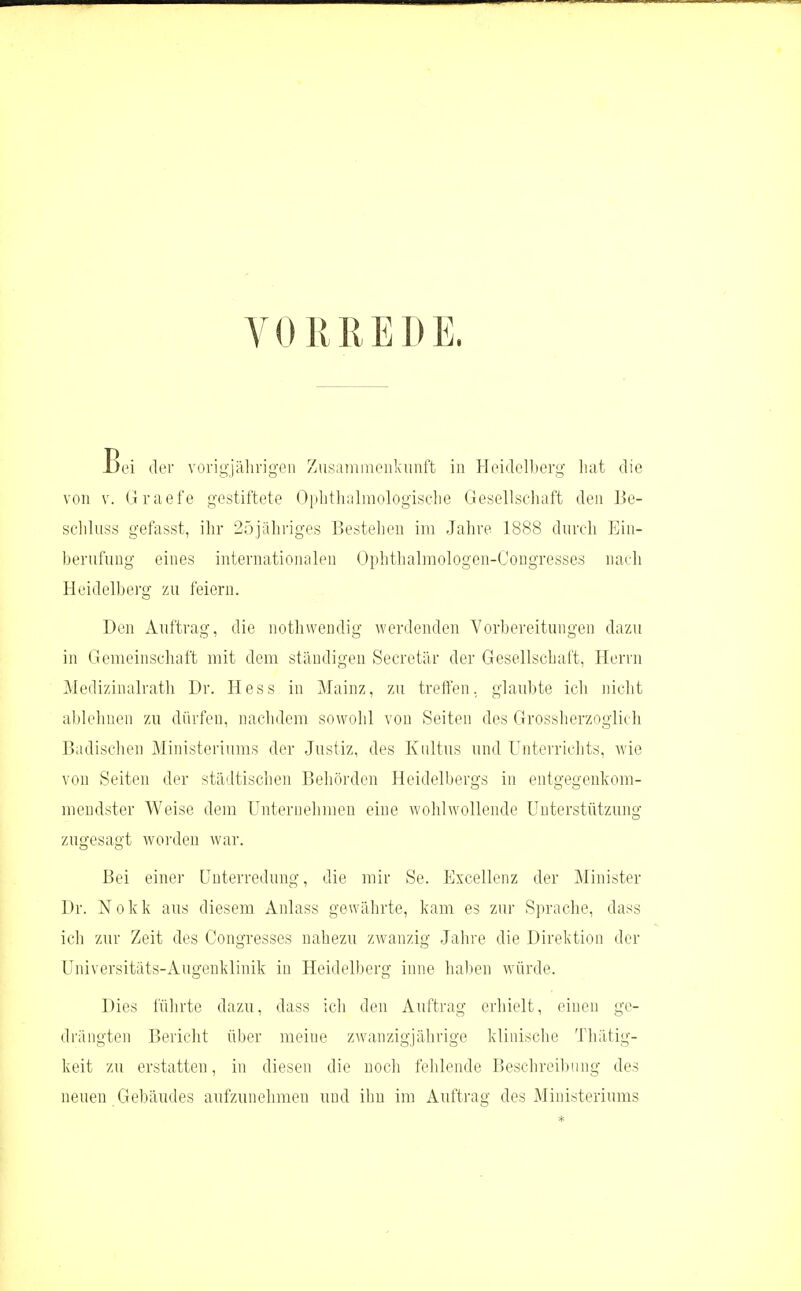 VORREDE. Bei der vorigjährigen Zusainineiilvunft in Hoi(Iol).)ory liat die von V. Graefe gestiftete Oplitluilmologisclie Gesellscluift den Be- scliluss gefasst, ihr 25jahi'iges Bestehen im Jahre 1888 durch Ein- berufung eines internationak^i Ophthalinologen-Congresses nach Heidelberg zu feiern. Den Auftrag, die nothwendig werdenden Vorbereitungen dazu in Gemeinschaft mit dem ständigen Secretär der Gesellschuft, Herrn Medizinalrath Dr. Hess in Mainz, zu treffen, glaubte ich nicht ahlelinen zu dürfen, naelidem sowolil von Seiten des Grossherzoglich Badisclien Ministeriums der Justiz, des Kultus und Unterrichts, wie von Seiten der städtischen Beliörden Heidelbergs in entgegenkom- mendster Weise dem Unternelimeu eine wohlwollende Unterstützung zugesagt woi'den war. Bei einer Unterredung, die mir Se. PJxcellenz der Minister Dr. Nokk aus diesem Anlass gewährte, kam es zur Sprache, dass ich zur Zeit des Congresses nahezu zwanzig Jahre die Direktion der Universitäts-Augeuklinik in Heidelberg inne haben würde. Dies fülirte dazu, dass ich den Auftrag erhielt, einen ge- drängten Bericht über meine zwanzigjährige klinische Thätig- keit zu erstatten, in diesen die noch fehlende Beschreil)iing des neuen Gebäudes aufzunehmen und ihn im Auftrag des Ministeriums