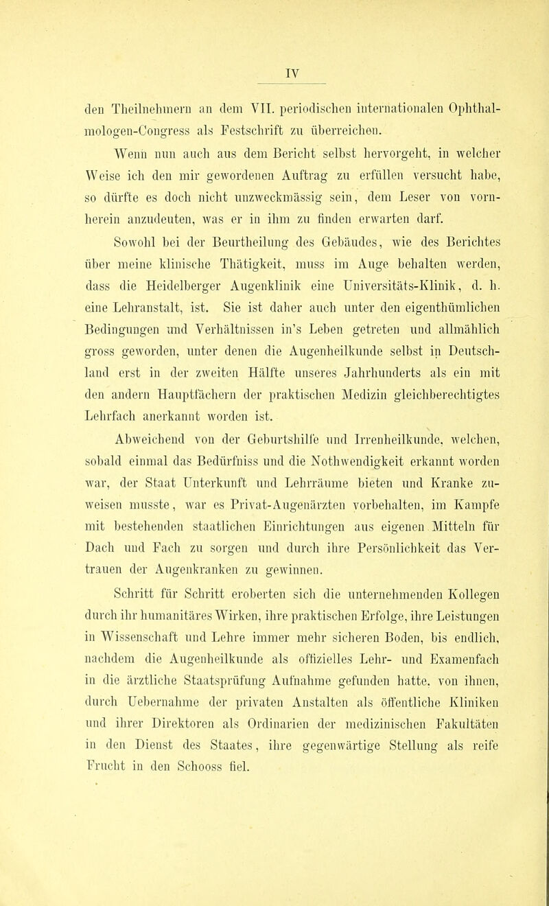 den Theilnehinern an dem VII. periodischen internationalen Ophthal- mologen-Congress als Festschrift 7ai überreichen. Wenn nnn auch aus dem Bericht selbst hervorgeht, in welcher Weise ich den mir gewordenen Auftrag zu erfüllen versucht habe, so dürfte es doch nicht unzweckmässig sein, dem Leser von vorn- herein anzudeuten, was er in ihm zu finden erwarten darf. Sowohl bei der Beurtheilung des Gebäudes, wie des Berichtes über meine klinische Thätigkeit, muss im Auge behalten werden, dass die Heidelberger Augenklinik eine üniversitäts-Klinik, d. h. eine Lehranstalt, ist. Sie ist daher auch unter den eigenthümlichen Bedingungen und Verhältnissen in's Leben getreten und allmählich gross geworden, unter denen die Augenheilkunde selbst in Deutsch- land erst in der zweiten Hälfte unseres Jahrhunderts als ein mit den andern Hauptfächern der praktischen Medizin gleichberechtigtes Lehrfach anerkannt worden ist. Abweichend von der Geburtshille und Irrenheilkunde, welchen, sobald einmal das Bedürfniss und die Nothwendigkeit erkannt worden war, der Staat Unterkunft und Lehrräume bieten und Kranke zu- weisen musste, war es Privat-Augenärzten vorbehalten, im Kampfe mit bestehenden staatlichen Einrichtungen aus eigenen. Mitteln für Dach und Fach zu sorgen und durch ihre Persönlichkeit das Ver- trauen der Augenkranken zu gewinnen. Schritt für Schritt eroberten sich die unternehmenden Kollegen durch ihr humanitäres Wirken, ihre praktischen Erfolge, ihre Leistungen in Wissenschaft und Lehre immer mehr sicheren Boden, bis endlich, nachdem die Augenheilkunde als offizielles Lehr- und Examenfach in die ärztliche Staatsprüfung Aufnahme gefunden hatte, von ihnen, durch Uebernahme der privaten Anstalten als öffentliche Kliniken und ihrer Direktoren als Ordinarien der medizinischen Fakultäten in den Dienst des Staates, ihre gegenwärtige Stellung als reife Frucht in den Schooss fiel.