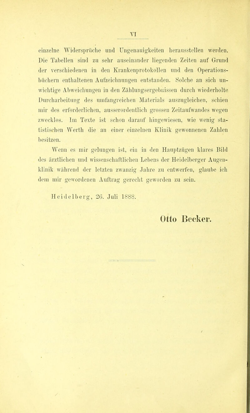 einzelne Widersprüche und Ungenauigkeiten herausstellen werden. Die Tahellen sind zu sehr auseinander liegenden Zeiten auf Grund der verschiedenen in den Krankenprotokollen und den Operations- büchern enthaltenen Aufzeichnungen entstanden. Solche an sich un- wichtige Abweiclmngen in den Zählungsergebnissen durch wiederholte Durcharbeitung des umfangreichen Materials auszugleichen, schien mir des erforderlichen, ausserordentlich grossen Zeitaufwandes wegen zwecklos. Im Texte ist schon darauf hingewiesen, wie wenig sta- tistischen Werth die an einer einzelnen Klinik gcAvonnenen Zahlen besitzen. Wenn es mir gelungen ist, ein in den Hauptzügen klares Bild des ärztlichen und wissenschaftlichen Lebens der Heidelberger Augen- klinik während der letzten zwanzig Jahre zu entwerfen, glaube ich dem mir gewordenen Auftrag gerecht geworden zu sein. Heidelberg, 2G. Juli 1888. Otto Becker.