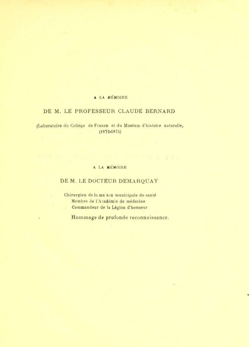 À LA MÉMOIRE DE M. LE PROFESSEUR CLAUDE BERNARD (Laboratoire du Collège de France et du Muséum d'histoire naturelle, (18T2.187o) A LA MÉMOIRE DE M. LE DOCTEUR DEMARQUAT Chirurgien de la ma son municipale de santé Membre de l'Académie de médecine Commandeur de la Légion d'honneur Hommage de profonde reconnaissance.