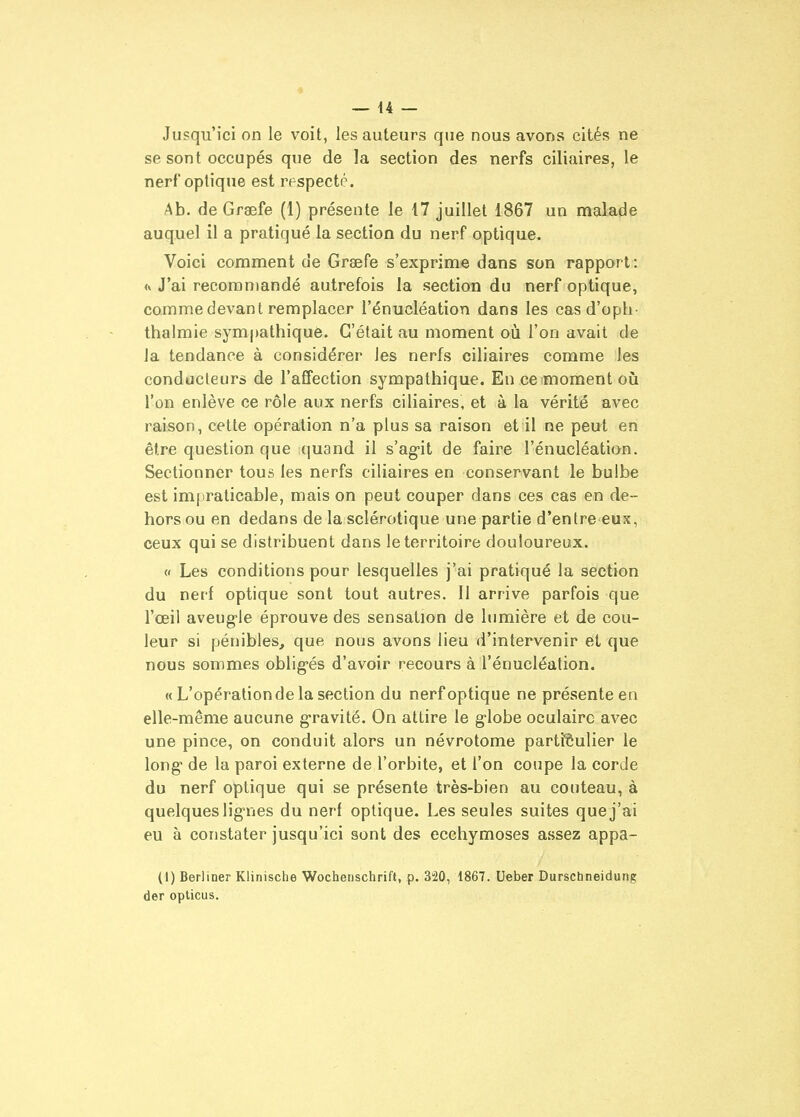 Jusqu'ici on le voit, les auteurs que nous avons cités ne se sont occupés que de la section des nerfs ciliaires, le nerf optique est respecté. Ab. de Graefe (1) présente le 17 juillet 1867 un malade auquel il a pratiqué la section du nerf optique. Voici comment de Greefe s'exprime dans son rapport : <y J'ai recommandé autrefois la section du nerf optique, comme devant remplacer l'énucléation dans les cas d'opli- thalmie sym[)athiqu6. C'était au moment où l'on avait de la tendance à considérer les nerfs ciliaires comme les conducteurs de l'affection sympathique. En ce moment oià l'on enlève ce rôle aux nerfs ciliaires, et à la vérité avec raison, cette opération n'a plus sa raison et il ne peut en être question que quand il s'ag'it de faire l'énucléation. Sectionner tous les nerfs ciliaires en conservant le bulbe est impraticable, mais on peut couper dans ces cas en de- hors ou en dedans de la sclérotique une partie d'entre eux, ceux qui se distribuent dans le territoire douloureux. « Les conditions pour lesquelles j'ai pratiqué la section du nerf optique sont tout autres. 11 arrive parfois que l'œil aveug-le éprouve des sensation de lumière et de cou- leur si pénibles, que nous avons lieu d'intervenir et que nous sommes oblig-és d'avoir recours à l'énucléation. « L'opération de la section du nerf optique ne présente en elle-même aucune g-ravité. On attire le g-lobe oculaire avec une pince, on conduit alors un névrotome parti'èulier le long de la paroi externe de l'orbite, et l'on coupe la corde du nerf optique qui se présente très-bien au couteau, à quelques lignes du nerf optique. Les seules suites que j'ai eu à constater jusqu'ici sont des ecchymoses assez appa- (1) Berliner Klinische Wochenschrift, p. 320, 1867. Ueber Durschneidung der opticus.