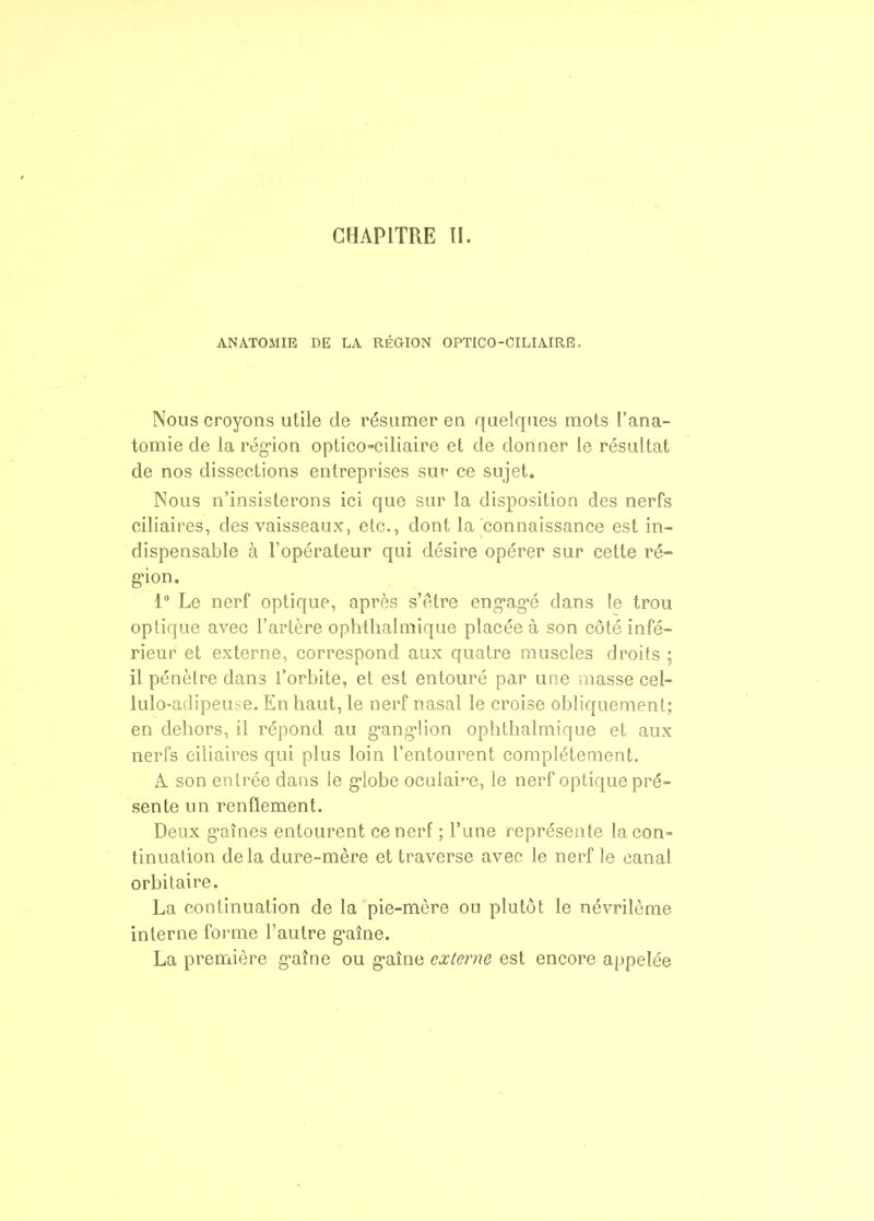 CHAPITRE TI. ANATOMIE DE LA RÉGION OPTICO-CILIAIRE. Nous croyons utile de résumer en quelques mots l'ana- tomie de la région optico-ciliaire et de donner le résultat de nos dissections entreprises sut- ce sujet. Nous n'insisterons ici que sur la disposition des nerfs ciliaires, des vaisseaux, etc., dont la connaissance est in- dispensable à l'opérateur qui désire opérer sur cette ré- g'ion. 1° Le nerf optique, après s'être eng-ag-é dans le trou optique avec l'artère ophthalmique placée à son côté infé- rieur et externe, correspond aux quatre muscles droits ; il pénètre dans l'orbite, et est entouré par une masse cel- lulo-adipeuse. En haut, le nerf nasal le croise obliquement; en dehors, il répond au g-ang-lion ophthalmique et aux nerfs ciliaires qui plus loin l'entourent complètement. A. son entrée dans le g-lobe oculair-e, le nerf optique pré- sente un renflement. Deux g-aînes entourent ce nerf ; l'une représente la con- tinuation de la dure-mère et traverse avec le nerf le canal orbilaire. La continuation de la pie-mère ou plutôt le névrilème interne foi'me l'autre g'aîne. La première g'aîne ou g-aîne externe est encore appelée