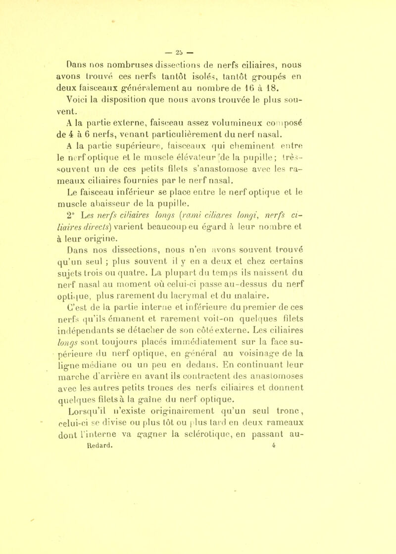 Dans nos nombruses dissections de nerfs ciliaires, nous avons trouvé ces nerfs tantôt isolés, tantôt groupés en deux faisceaux g-énéralement au nombre de 16 à 18. Voici la disposition que nous avons trouvée le plus sou- vent. A la partie externe, faisceau assez volumineux composé de 4 à 6 nerfs, venant particulièrement du nerf nasal. A la partie supérieure, faisceaux qui cheminent entre le nvrf optique et le mîiscle élévateur Me la pupille; très- souvent un de ces petits filets s'anastomose avec les ra- meaux ciliaires fournies par le nerf nasal. Le faisceau inférieur se place entre le nerf optique et le muscle abaisseur de la pupille. 2° Les nerff^ ciliaires longs [raml ciliares longi, nerfs ci- liaires directs) vn.v\ex\i beaucoup eu ég-ard ;\ leur nombre et à leur orig'ine. Dans nos dissections, nous n'en avons souvent trouvé qu'un seul ; plus souvent il y en a deiix et chez certains sujets trois ou quatre. La plupart du temps ils naissent du nerf nasal au moment où celui-ci passe au-dessus du nerf optique, plus rarement du lacrymal et du malaire. C'est de la partie interne et inférieure du premier de ces nerfs qu'ils émanent et rarement voit-on quelques filets indépendants se détacher de son côté externe. Les ciliaires longs toujours placés immédiatement sur la face su- périeure du nerf optique, en g-énéral au voisinage de la lig-ne médiane ou un peu en dedans. En continuant leur marche d ari-ière en avant ils contractent des anastomoses avec les autres petits troncs des nerfs ciliaires et donnent quelques filets à la g-aîne du nerf optique. Lorsqu'il n'existe orig-inairement qu'un seul tronc, celui-ci se divise ou plus tôt ou plus tard en deux rameaux dont l'interne va g-agner la sclérotique, en passant au- Redard. 4