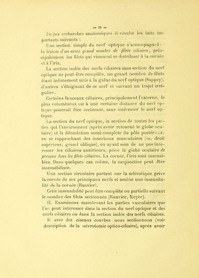 Pe jces recherches anatomiques il résulte les faits im- portants suivants : Une section simple du nerf optique s'accompagne!; la lésion d'un assez grand nombre de filets ciliaires, prin- cipalement les filets qui viennent se distribuer à la cornée et à l'iris. La section isolée des nerfs ciliaires sans section du nerf optique ne peut être complèie, un g-rand nombre de filets étant intimement unis à la g-aîne du nerf optique (Sappey), d'autres s'éloignant de ce nerf et suivant un trajet irré- g-ulier. Certains faisceaux ciliaires, principalement l'externe, le plus volumineux est à une certaine distance du nerf op- tique pourrait être sectionné, sans intéresser le nerf op- tique. La section du nerf optique, la section de toutes les par- ties qui l'environnent (après avoir retourné le g-lobe ocu- laire) et la dénudation aussi complète du pôle postérieur, en se rapprochant des insertions musculaires (m. droit supérieur, g-rand oblique), en ayant soin de ne pas inté- resser les ciliaires antérieurs, prive le g*lobe oculaire de presque tous les filets ciliaires. La cornée, l'iris sont insensi- bles. Dans quelques cas même, la conjonctive peut être insensibilisée. Une section circulaire portant sur la sclérolique prive la cornée de ses principaux nerfs et amène une insensibi- lité de la cornée (Ranvier). Cette insensibilité peut être complète ou partielle suivant le nombre des fdels sectionnés (Ranvier, Meyer). IL Examinons maintenant les parties vasculaires que l'on peut intéresser dans la section du nerf optique et des nerfs ciliaires ou dans la section isolée des nerfs ciliaires. Si avec des ciseaux courbes nous sectionnons (voir description de la névrotomie optico-ciliaire), après avoir