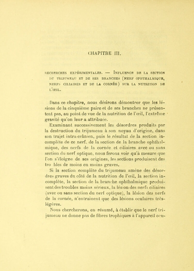 RECHERCHES EXPERIMENTALES. — INFLUENCE DE LA SECTION DU TRIJUMEAU ET DE SES BRANCHES (nBRF OPHTHALMIQUB, NERFS CILIAIRES ET DE LA CORNÉB ) SUR LA NUTRITION DE l'obil. Dans ce chapitre, nous désirons démontrer que les lé- sions de la cinquième paire et de ses branches ne présen- tent pas, au point de vue de la nutrition de l'œil, l'extrême gravité qu'on leur a attribuée. Examinant successivement les désordres produits par la destruction du trijumeau à son noyau d'orig-ine, dans son trajet intra crânien, puis le résultat de la section in- complète de ce nerf, de la section de la branche ophthal- mique, des nerfs de la cornée et ciliaires avec ou sans section du nerf optique, nous ferons voir qu'à mesure que l'on s'éloig-ne de ses orig-ines, les sections produisent des tro bles de moins en moins g'raves. Si la section complète du trijumeau amène des désor- dres g-raves du côté de la nutrition de l'œil, la section in- complète, la section de la branche ophthalmique produi- sent des troubles moins sérieux, la lésion des nerfs ciliaires {avec ou sans section du nerf optique), la lésion des nerfs de la cornée, n'entrainent que des lésions oculaires très- lég'ères. Nous chercherons, en résumé, à établir que le nerf tri- jumeau ne donne pas de fibres trophiques à l'appareil ocii-