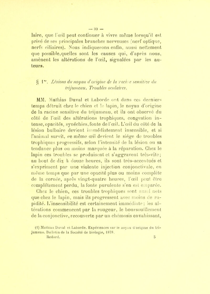 — sa- laire, que l œil peut continuer à vivre même lorsqu'il est privé de ses principales branches nerveuses f nerf optique, nerfs ciliaires). Nous indiquerons enfin, aussi nettement que possible,quelles sont les causes qui, d'après nous, amènent les altérations de l'œil, sig-nalées par les au- teurs. ^ i. Lésions du noyau d'origine de la racine sensitive du trijumeau. Troubles oculaires. MM. Mathias Duval et Labordo ont dans ces derniers temps détruit chez le chien et !e lapin, le noyau d'orig-ine de la racine sensitive du t»'ijunieau, et ils ont observé du côté de l'œil des altérations trophiques, congestion in- tense, opacités, synéchies,fonte de l'œil. L'œil du côté de la lésion bulbaire devient iriimédiatemeiit insensible, et si FaniiTial survit, ce même œil devient le siég'e de troubles trophiques progressifs, selon l'intensité de la lésion ou sa tendance plus ou moins marquée à la réparation. Chez le lapin ces troubles se produisent et s'ag'gravent très-vite; au bout de à douze heures, ils sont très-accentués et s'expriment par une violente injection conjonctivale, en nième temps que par une opacité plus ou moins complète de la cornée, après vingt-quatre heures, l'œil peut être complètement perdu, la fonte purulente s'en est emparée. Chez le chien, ces troubles trophiques sont aus::! nets que chez le lapin, mais ils progressent avec moins de ra- pidité. L'insensibilité est certainement immédiate; les al- térations commencent par la rougeur, le boursoufflement de la conjonctive, recouverte par un chémosis envahissant, (1) Mathicts Duval et Laborde. Expériences sur le noyau d'origine du tri- jumeau. Bulletin de la Société de biologie, 1878.