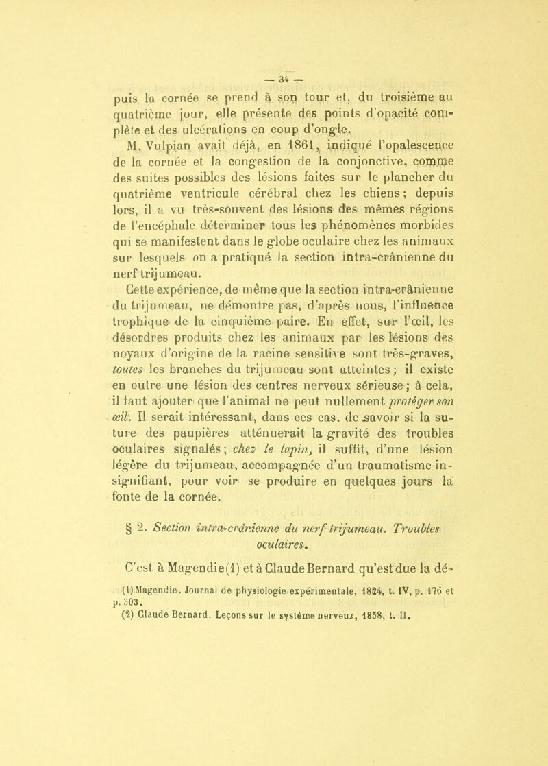 puis la cornée se prend son tou,r et, d,u troisième au quatrième jour, elle présente des points d'opacité com- plète et des ulcérations en coup d'ong-le. M, Vulpian avait déjà, en 1861, indiqué ropalescenoe de la cornée et la cong-eslion de la conjonctive, comme des suites possibles des lésions faites sur le plancher du quatrième ventricule cérébral chez les chiens ; depuis lors, il a vu très-souvent des lésions des mêmes régions de l'encéphale déterminer tous lea phénomènes morbides qui se manifestent dans le g-lobe oculaire chez les animaux sur lesquels on a pratiqué Ja section intra-crânienne du nerf trijumeau. Cette expérience, de même que la section intra-crânienne du trijumeau, ne démontre pas, d'après nous, rinflueoce Irophique de l'a cinquième paire. En effet, suip \>œil, les désordres produits chez les animaux par les Msions des noyaux d'orig-ine de la racine sensitive sont très-graves, toutes les branches du trijumeau sont atteintes; il existe en outre une lésion des centres nerveux sérieuse; à cela, il faut ajouter que l'animal ne peut nullement protéger son œil. Il serait intéressant, dans ces cas, de savoir si la su- ture des paupières atténuerait la g-ravité des troubles oculaires signalés ; chez le lapin, il suffit, d'une lésion légère du trijumeau, accompagnée d'un traumatisme in- signifiant, pour voir se produire en quelques jours la fonte de la cornée. § 2. Section inira^crdnien7ie du nerf trijumeau. Troubles oculaires. C'est à Magendie(l) et à Claude Bernard qu'est due la dé- (1) .Magen<iie. Journal de physiologie expérimentale, 1824, t. IV, p. 176 et p.303. (2) Claude Bernard. Leçons sur le sysUme nerveux, 1838, t. II.