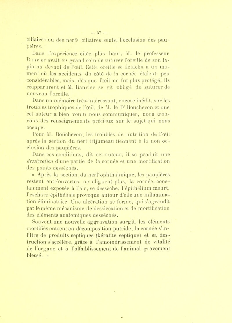 ciliaire? ou des nerfs ciliairrs seuls, l'occlusion des pau pières. Da(is rexpérience citée plus haul, VI. le professeur Riinviei' avait on g-rand soin de :-ntiirpr l'oredle de son la- pin au devant de S'œil. Cette oreille se détacha à ur; mu- ment où les accidents du côté de !a cornée étaient peu considérables, mais, dès que l'œil ne fut plus protég-é, ils réapparurent et M. Ranvier se vit oblig'é de suturer de nouveau l'oreille. Dans un mémoire Irès-interessant, encore inédit, sur les troubles trophiques de l'œil, de M. le D' Boucheron et que cet auteur a bien voulu nous communiquer, nous trou- vons des renseig'nements précieux sur le sujet qui nous occupe. Pour M. Boucheron, les troubles de nutrition de l'œil après la section du nerf trijumeau tiennent à la non oc - clusion des paupières. Dans ces conditions, dit cet auteur, il se produit une dessiccation d'une partie de la cornée et une mortification des points desséchés. « Après la section du nerf ophlhalmique, les paupières restent entr'ouvertes, ne clig-aciit plus^ la cornée, cons- tamment exposée à l'air, se dessèche, l'épilhélium meurt, Teschare épithéliale provoque autour d'elle utje inflamma- tion éliminatrice. Une ulcération se forme, qui s'ag-randit par le même mécanisme de dessiccation et de mortification des éléments anatomiques desséchés. Souvent une nouvelle ag'g'ravation surg-it, les éléments n;orlifiés entrent en décomposition putride, la cornée s'in- fdtre de produits septiques (kératite septique) et sa des- truction s'accélère, grâce à l'amoindrissement de vitalité de l'organe et à l'affaiblissement de l'animal g-ravement blessé. »
