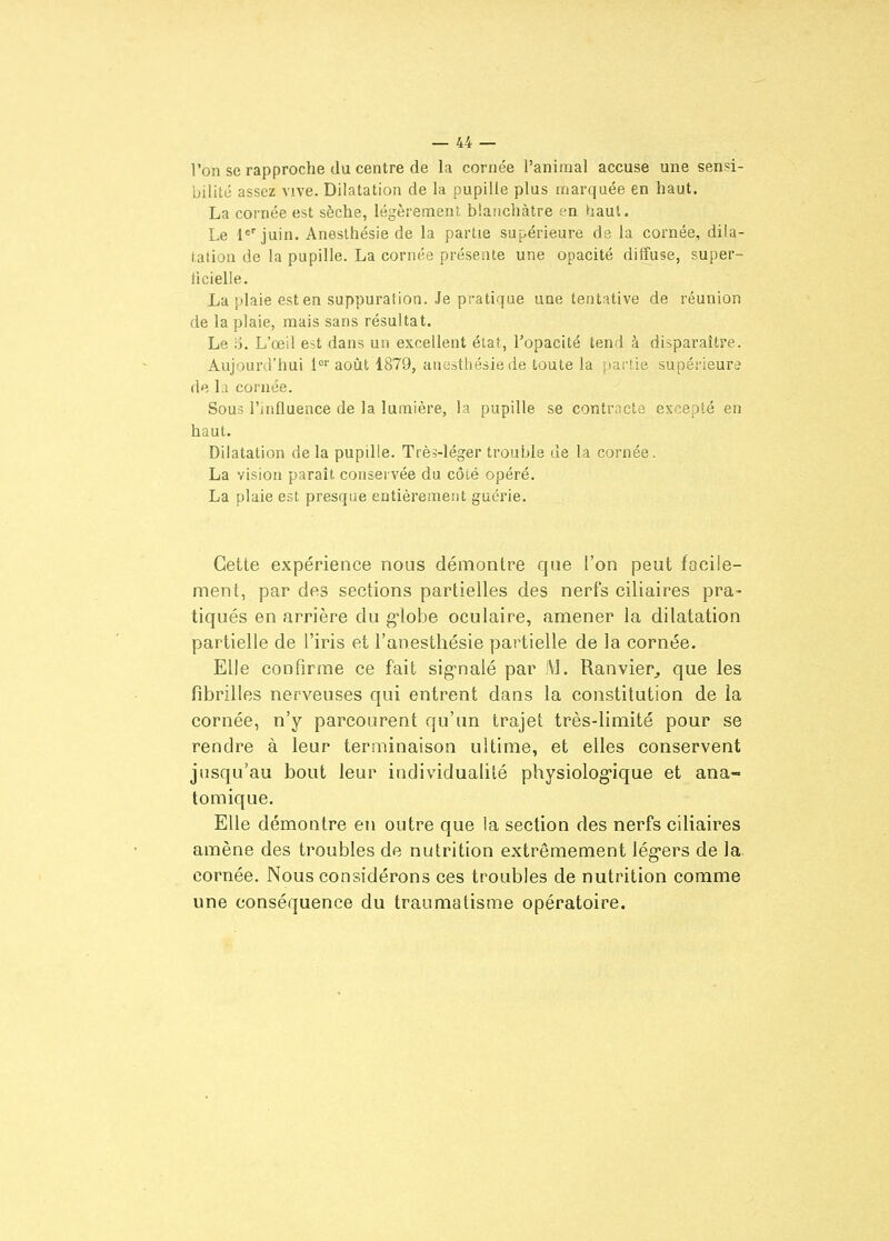 l'on se rapproche du centre de la cornée l'animal accuse une sensi- bilité assez vive. Dilatation de la pupille plus marquée en haut. La cornée est sèche, légèremeni. blanchâtre en haut. Le l*'juin. Anesthésie de la partie supérieure de la cornée, dila- tation de la pupille. La cornée présente une opacité diffuse, super- ficielle. La plaie est en suppuration. Je pratique une tentative de réunion de la plaie, mais sans résultat. Le iD. L'œil est dans un excellent état, l'opacité tend à disparaître. Aujourd'hui 1°'' août 1879, anesthésie de toute la partie supérieure de la cornée. Sous l'influence de la lumière, la pupille se contracta excepté en haut. Dilatation de la pupille. TrèJ-léger trouble de la cornée. La vision paraît conservée du côté opéré. La plaie est presque entièrement guérie. Cette expérience nous démontre que l'on peut focile- ment, par des sections partielles des nerfs ciliaires pra- tiqués en arrière du g-lobe oculaire, amener la dilatation partielle de l'iris et l'anesthésie partielle de la cornée. Elle confirme ce fait sig^nalé par JV]. Ranvier^ que les fibrilles nerveuses qui entrent dans la constitution de la cornée, n'y parcourent qu'un trajet très-limité pour se rendre à leur terminaison ultime, et elles conservent jusqu'au bout leur individualité physiolog'ique et ana- tomique. Elle démontre en outre que la section des nerfs ciliaires amène des troubles de nutrition extrêmement lég-ers de la. cornée. Nous considérons ces troubles de nutrition comme une conséquence du traumatisme opératoire.